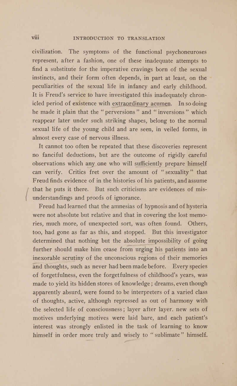 ae civilization. The symptoms of the functional psychoneuroses represent, after a fashion, one of these inadequate attempts to find a substitute for the imperative cravings born of the sexual instincts, and their form often depends, in part at least, on the © peculiarities of the sexual life in infancy and early childhood. It is Freud’s service to have investigated this inadequately chron- icled period of existence with extraordinary acumen. Inso doing he made it plain that the “perversions” and “inversions”? which reappear later under such striking shapes, belong to the normal sexual life of the young child and are seen, in veiled forms, in almost every case of nervous illness. It cannot too often be repeated that these discoveries represent observations which any one who will sufficiently prepare himself can verify. Critics fret over the amount of “ sexuality” that Freud finds evidence of in the histories of his patients, and assume that he puts it there. But such criticisms are evidences of mis- understandings and proofs of ignorance. Freud had learned that the amnesias of hypnosis and of hysteria were not absolute but relative and that in covering the lost memo- ries, much more, of unexpected sort, was often found. Others, too, had gone as far as this, and stopped. But this investigator determined that nothing but the absolute impossibility of going further should make him cease from urging his patients into an inexorable scrutiny of the unconscious regions of their memories and thoughts, such as never had been made before. Every species of forgetfulness, even the forgetfulness of childhood’s years, was made to yield its hidden stores of knowledge ; dreams, even though apparently absurd, were found to be interpreters of a varied class of thoughts, active, although repressed as out of harmony with the selected life of consciousness; layer after layer. new sets of motives underlying motives were laid bare, and each patient’s interest was strongly enlisted in the task of learning to know (73 himself in order more truly and wisely to “sublimate”’ himself.