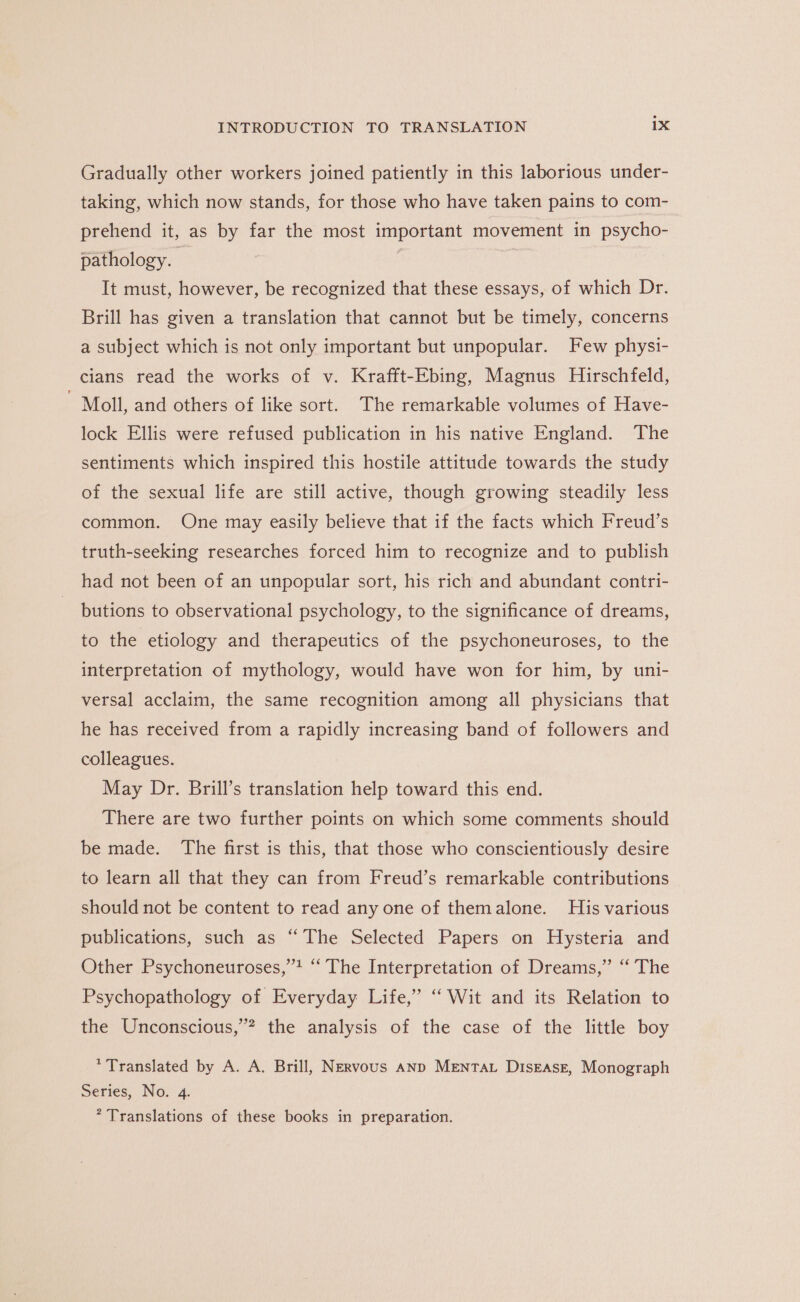 Gradually other workers joined patiently in this laborious under- taking, which now stands, for those who have taken pains to com- prehend it, as by far the most important movement in psycho- pathology. | | It must, however, be recognized that these essays, of which Dr. Brill has given a translation that cannot but be timely, concerns a subject which is not only important but unpopular. Few physi- cians read the works of v. Krafft-Ebing, Magnus Hirschfeld, Moll, and others of like sort. The remarkable volumes of Have- lock Ellis were refused publication in his native England. The sentiments which inspired this hostile attitude towards the study of the sexual life are still active, though growing steadily less common. One may easily believe that if the facts which Freud’s truth-seeking researches forced him to recognize and to publish had not been of an unpopular sort, his rich and abundant contri- butions to observational psychology, to the significance of dreams, to the etiology and therapeutics of the psychoneuroses, to the interpretation of mythology, would have won for him, by uni- versal acclaim, the same recognition among all physicians that he has received from a rapidly increasing band of followers and colleagues. May Dr. Brill’s translation help toward this end. There are two further points on which some comments should be made. The first is this, that those who conscientiously desire to learn all that they can from Freud’s remarkable contributions should not be content to read any one of themalone. His various publications, such as “The Selected Papers on Hysteria and Other Psychoneuroses,’’! ‘The Interpretation of Dreams,” “ The Psychopathology of Everyday Life,” ‘‘ Wit and its Relation to the Unconscious,’? the analysis of the case of the little boy * Translated by A. A. Brill, Nervous Anp MENTAL Disease, Monograph Series, No. 4. * Translations of these books in preparation.