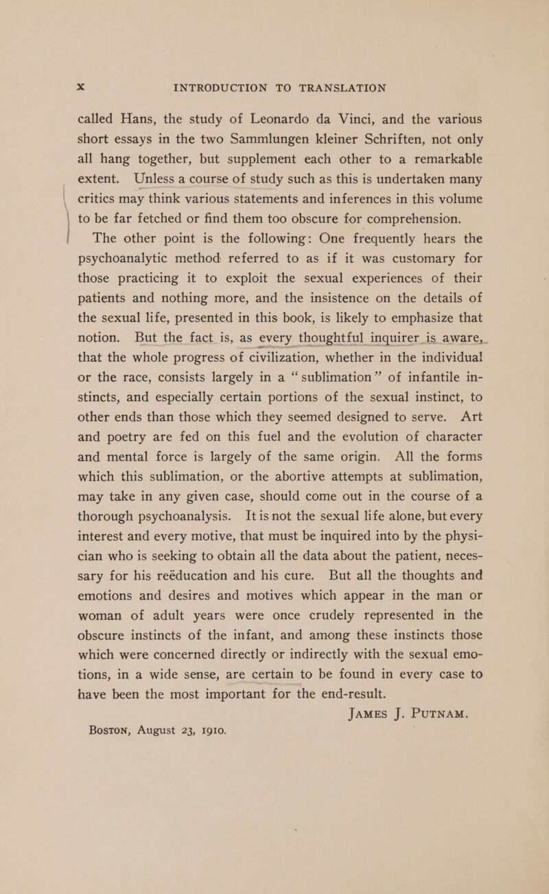 ieee ell called Hans, the study of Leonardo da Vinci, and the various short essays in the two Sammlungen kleiner Schriften, not only all hang together, but supplement each other to a remarkable extent. Unless a course of study such as this is undertaken many critics may think various statements and inferences in this volume to be far fetched or find them too obscure for comprehension. The other point is the following: One frequently hears the psychoanalytic method referred to as if it was customary for those practicing it to exploit the sexual experiences of their patients and nothing more, and the insistence on the details of the sexual life, presented in this book, is likely to emphasize that notion. But the fact is, as every thoughtful inquirer_is aware,_ that the whole progress of civilization, whether in the individual! or the race, consists largely in a “sublimation” of infantile in- stincts, and especially certain portions of the sexual instinct, to other ends than those which they seemed designed to serve. Art and poetry are fed on this fuel and the evolution of character and mental force is largely of the same origin. All the forms which this sublimation, or the abortive attempts at sublimation, may take in any given case, should come out in the course of a thorough psychoanalysis. Itis not the sexual life alone, but every interest and every motive, that must be inquired into by the physi- cian who is seeking to obtain all the data about the patient, neces- sary for his reéducation and his cure. But all the thoughts and emotions and desires and motives which appear in the man or woman of adult years were once crudely represented in the obscure instincts of the infant, and among these instincts those which were concerned directly or indirectly with the sexual emo- tions, in a wide sense, are certain to be found in every case to have been the most important for the end-result. JAMES J. PUTNAM. Boston, August 23, IQIO.