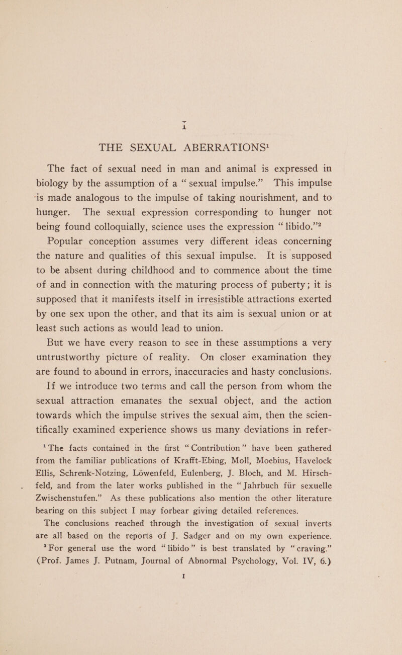 THE SEXUAL ABERRATIONS? The fact of sexual need in man and animal is expressed in biology by the assumption of a “sexual impulse.” This impulse ‘is made analogous to the impulse of taking nourishment, and to hunger. The sexual expression corresponding to hunger not being found colloquially, science uses the expression “ libido.’ Popular conception assumes very different ideas concerning the nature and qualities of this sexual impulse. It is supposed to be absent during childhood and to commence about the time of and in connection with the maturing process of puberty; it is - supposed that it manifests itself in irresistible attractions exerted by one sex upon the other, and that its aim is sexual union or at least such actions as would lead to union. But we have every reason to see in these assumptions a very untrustworthy picture of reality. On closer examination they are found to abound in errors, inaccuracies and hasty conclusions. If we introduce two terms and call the person from whom the sexual attraction emanates the sexual object, and the action towards which the impulse strives the sexual aim, then the scien- tifically examined experience shows us many deviations in refer- *The facts contained in the first “Contribution” have been gathered from the familiar publications of Krafft-Ebing, Moll, Moebius, Havelock Ellis, Schrenk-Notzing, Lowenfeld, Eulenberg, J. Bloch, and M. Hirsch- feld, and from the later works published in the “Jahrbuch ftir sexuelle Zwischenstufen.” As these publications also mention the other literature bearing on this subject I may forbear giving detailed references. The conclusions reached through the investigation of sexual inverts are all based on the reports of J. Sadger and on my own experience. ?For general use the word “libido” is best translated by “ craving.” (Prof. James J. Putnam, Journal of Abnormal Psychology, Vol. IV, 6.) I