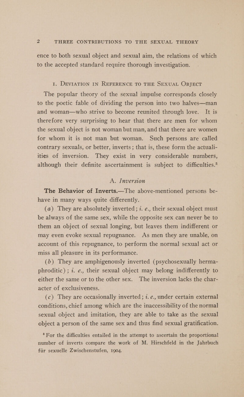 ence to both sexual object and sexual aim, the relations of which to the accepted standard require thorough investigation. 1. DEVIATION IN REFERENCE TO THE SEXUAL OBJECT The popular theory of the sexual impulse corresponds closely to the poetic fable of dividing the person into two halves—man and woman—who strive to become reunited through love. It is therefore very surprising to hear that there are men for whom the sexual object is not woman but man, and that there are women for whom it is not man but woman. Such persons are called contrary sexuals, or better, inverts ; that is, these form the actuali- ities of inversion. They exist in very considerable numbers, although their definite ascertainment is subject to difficulties.’ A. Inversion The Behavior of Inverts.—The above-mentioned persons be- have in many ways quite differently. (a) They are absolutely inverted; 7. e., their sexual object must be always of the same sex, while the opposite sex can never be to them an object of sexual longing, but leaves them indifferent or may even evoke sexual repugnance. As men they are unable, on account of this repugnance, to perform the normal sexual act or miss all pleasure in its performance. (b) They are amphigenously inverted (psychosexually herma- phroditic) ; 7. e., their sexual object may belong indifferently to either the same or to the other sex. The inversion lacks the char- acter of exclusiveness. (c) They are occasionally inverted; 7. e., under certain external conditions, chief among which are the inaccessibility of the normal sexual object and imitation, they are able to take as the sexual object a person of the same sex and thus find sexual gratification. * For the difficulties entailed in the attempt to ascertain the proportional number of inverts compare the work of M. Hirschfeld in the Jahrbuch fir sexuelle Zwischenstufen, 1904.