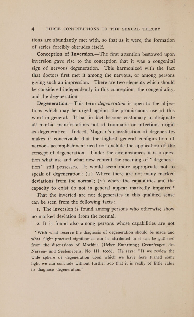 tions are abundantly met with, so that as it were, the formation of series forcibly obtrudes itself. Conception of Inversion.—The first attention bestowed upon inversion gave rise to the conception that it was a congenital sign of nervous degeneration. This harmonized with the fact that doctors first met it among the nervous, or among persons giving such an impression. ‘There are two elements which should be considered independently in this conception: the congenitality, and the degeneration. Degeneration.—This term degeneration is open to the objec- tions which may be urged against the promiscuous use of this word in general. It has in fact become customary to designate all morbid manifestations not of traumatic or infectious origin as degenerative. Indeed, Magnan’s classification of degenerates makes it conceivable that the highest general configuration of nervous accomplishment need not exclude the application of the concept of degeneration. Under the circumstances it is a ques- tion what use and what new content the meaning of “ degenera- tion” still possesses. It would seem more appropriate not to speak of degeneration: (1) Where there are not many marked deviations from the normal; (2) where the capabilities and the capacity to exist do not in general appear markedly impaired.® That the inverted are not degenerates in this qualified sense can be seen from the following facts: 1. The inversion is found among persons who otherwise show no marked deviation from the normal. 2. It is found also among persons whose capabilities are not ° With what reserve the diagnosis of degeneration should be made and what slight practical significance can be attributed to it can be gathered from the discussions of Moebius (Ueber Entartung; Grenzfragen des Nerven- und Seelenlebens, No. III, 1900). He says: “If we review the wide sphere of degeneration upon which we have here turned some light we can conclude without further ado that it is really of little value to diagnose degeneration.”