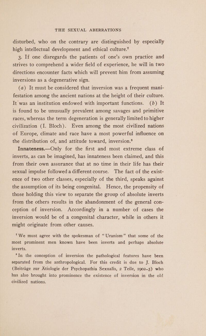 disturbed, who on the contrary are distinguished by especially high intellectual development and ethical culture.’ 3. If one disregards the patients of one’s own practice and strives to comprehend a wider field of experience, he will in two directions encounter facts which will prevent him from assuming inversions as a degenerative sign. (a) It must be considered that inversion was a frequent mani- festation among the ancient nations at the height of their culture. It was an institution endowed with important functions. (6) It is found to be unusually prevalent among savages and primitive races, whereas the term degeneration is generally limited to higher civilization (I. Bloch). Even among the most civilized nations of Europe, climate and race have a most powerful influence on the distribution of, and attitude toward, inversion.® Innateness.—Only for the first and most extreme class of inverts, as can be imagined, has innateness been claimed, and this from their own assurance that at no time in their life has their sexual impulse followed a different course. The fact of the exist- ence of two other classes, especially of the third, speaks against the assumption of its being congenital. Hence, the propensity of those holding this view to separate the group of absolute inverts from the others results in the abandonment of the general con- ception of inversion. Accordingly in a number of cases the inversion would be of a congenital character, while in others it might originate from other causes. We must agree with the spokesman of “ Uranism” that some of the most prominent men known have been inverts and perhaps absolute inverts. *In the conception of inversion the pathological features have been separated from the anthropological. For this credit is due to J. Bloch (Beitrage zur Atiologie der Psychopathia Sexualis, 2 Teile, 1902-3) who has also brought into prominence the existence of inversion in the old civilized nations.