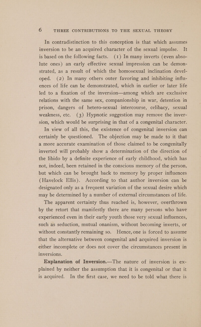 In contradistinction to this conception is that which assumes inversion to be an acquired character of the sexual impulse. It is based on the following facts. (1) In many inverts (even abso- lute ones) an early effective sexual impression can be demon- strated, as a result of which the homosexual inclination devel- oped. (2) In many others outer favoring and inhibiting influ- ences of life can be demonstrated, which in earlier or later life led to a fixation of the inversion—among which are exclusive relations with the same sex, companionship in war, detention in prison, dangers of hetero-sexual intercourse, celibacy, sexual weakness, etc. (3) Hypnotic suggestion may remove the inver- sion, which would be surprising in that of a congenital character. In view of all this, the existence of congenital inversion can certainly be questioned. The objection may be made to it that a more accurate examination of those claimed to be congenitally inverted will probably show a determination of the direction of the libido by a definite experience of early childhood, which has not, indeed, been retained in the conscious memory of the person, but which can be brought back to memory by proper influences (Havelock Ellis). According to that author inversion can be designated only as a frequent variation of the sexual desire which may be determined by a number of external circumstances of life. The apparent certainty thus reached is, however, overthrown by the retort that manifestly there are many persons who have experienced even in their early youth those very sexual influences, such as seduction, mutual onanism, without becoming inverts, or without constantly remaining so. Hence, one is forced to assume that the alternative between congenital and acquired inversion is either incomplete or does not cover the circumstances present in inversions. Explanation of Inversion.—The nature of inversion is ex- plained by neither the assumption that it is congenital or that it is acquired. In the first case, we need to be told what there is