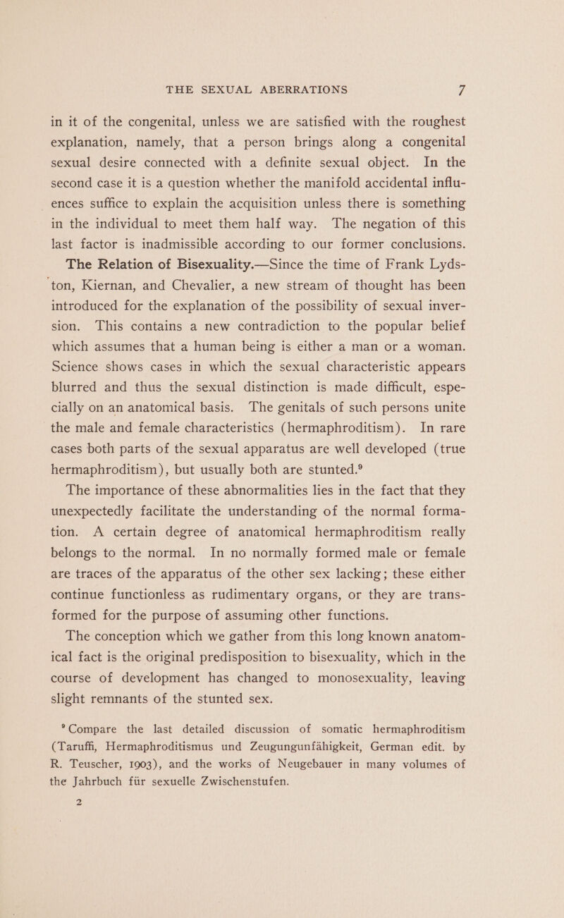 in it of the congenital, unless we are satisfied with the roughest explanation, namely, that a person brings along a congenital sexual desire connected with a definite sexual object. In the second case it is a question whether the manifold accidental influ- ences suffice to explain the acquisition unless there is something in the individual to meet them half way. The negation of this last factor is inadmissible according to our former conclusions. The Relation of Bisexuality.—Since the time of Frank Lyds- ‘ton, Kiernan, and Chevalier, a new stream of thought has been introduced for the explanation of the possibility of sexual inver- sion. This contains a new contradiction to the popular belief which assumes that a human being is either a man or a woman. Science shows cases in which the sexual characteristic appears blurred and thus the sexual distinction is made difficult, espe- cially on an anatomical basis. The genitals of such persons unite the male and female characteristics (hermaphroditism). In rare cases both parts of the sexual apparatus are well developed (true hermaphroditism), but usually both are stunted.® The importance of these abnormalities lies in the fact that they unexpectedly facilitate the understanding of the normal forma- tion. A certain degree of anatomical hermaphroditism really belongs to the normal. In no normally formed male or female are traces of the apparatus of the other sex lacking; these either continue functionless as rudimentary organs, or they are trans- formed for the purpose of assuming other functions. The conception which we gather from this long known anatom- ical fact is the original predisposition to bisexuality, which in the course of development has changed to monosexuality, leaving slight remnants of the stunted sex. *Compare the last detailed discussion of somatic hermaphroditism (Taruff, Hermaphroditismus und Zeugungunfahigkeit, German edit. by R. Teuscher, 1903), and the works of Neugebauer in many volumes of the Jahrbuch ftir sexuelle Zwischenstufen. 2