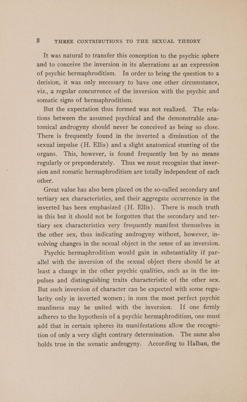 It was natural to transfer this conception to the psychic sphere and to conceive the inversion in its aberrations as an expression of psychic hermaphroditism. In order to bring the question to a decision, it was only necessary to have one other circumstance, viz., a regular concurrence of the inversion with the psychic and somatic signs of hermaphroditism. But the expectation thus formed was not realized. The rela- tions between the assumed psychical and the demonstrable ana- tomical androgyny should never be conceived as being so close. There is frequently found in the inverted a diminution of the sexual impulse (H. Ellis) and a slight anatomical stunting of the organs. This, however, is found frequently but by no means regularly or preponderately. Thus we must recognize that inver- sion and somatic hermaphroditism are totally independent of each other. Great value has also been placed on the so-called secondary and tertiary sex characteristics, and their aggregate occurrence in the inverted has been emphasized (H. Ellis). There is much truth in this but it should not be forgotten that the secondary and ter- tiary sex characteristics very frequently manifest themselves in the other sex, thus indicating androgyny without, however, in- volving changes in the sexual object in the sense of an inversion. Psychic hermaphroditism would gain in substantiality if par- allel with the inversion of the sexual object there should be at least a change in the other psychic qualities, such as in the im- pulses and distinguishing traits characteristic of the other sex. But such inversion of character can be expected with some regu- larity only in inverted women; in men the most perfect psychic manliness may be united with the inversion. If one firmly adheres to the hypothesis of a psychic hermaphroditism, one must add that in certain spheres its manifestations allow the recogni- tion of only a very slight contrary determination. The same also holds true in the somatic androgyny. According to Halban, the