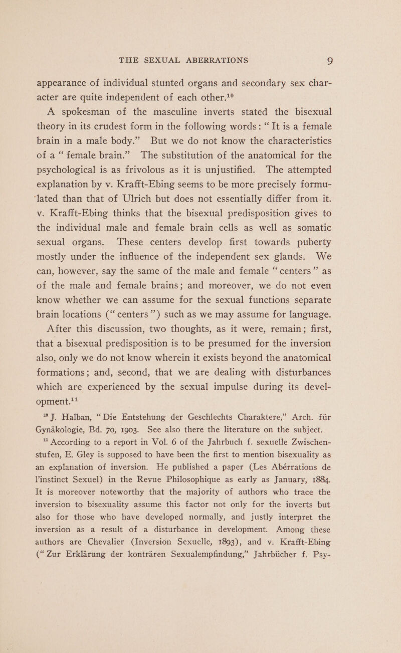 appearance of individual stunted organs and secondary sex char- acter are quite independent of each other.?° A spokesman of the masculine inverts stated the bisexual theory in its crudest form in the following words: “It is a female brain in a male body.” But we do not know the characteristics of a “female brain.” The substitution of the anatomical for the psychological is as frivolous as it is unjustified. The attempted explanation by v. Krafft-Ebing seems to be more precisely formu- ‘lated than that of Ulrich but does not essentially differ from it. v. Krafft-Ebing thinks that the bisexual predisposition gives to the individual male and female brain cells as well as somatic sexual organs. These centers develop first towards puberty mostly under the influence of the independent sex glands. We can, however, say the same of the male and female “centers” as of the male and female brains; and moreover, we do not even know whether we can assume for the sexual functions separate brain locations (“ centers’) such as we may assume for language. After this discussion, two thoughts, as it were, remain; first, that a bisexual predisposition is to be presumed for the inversion also, only we do not know wherein it exists beyond the anatomical formations; and, second, that we are dealing with disturbances which are experienced by the sexual impulse during its devel- opment.** Jj. Halban, “Die Entstehung der Geschlechts Charaktere,’ Arch. fur Gynakologie, Bd. 70, 1903. See also there the literature on the subject. * According to a report in Vol. 6 of the Jahrbuch f. sexuelle Zwischen- stufen, E. Gley is supposed to have been the first to mention bisexuality as an explanation of inversion. He published a paper (Les Abérrations de linstinct Sexuel) in the Revue Philosophique as early as January, 1884. It is moreover noteworthy that the majority of authors who trace the inversion to bisexuality assume this factor not only for the inverts but also for those who have developed normally, and justly interpret the inversion as a result of a disturbance in development. Among these authors are Chevalier (Inversion Sexuelle, 1893), and v. Krafft-Ebing (“Zur Erklarung der kontraren Sexualempfindung,” Jahrbiicher f. Psy-