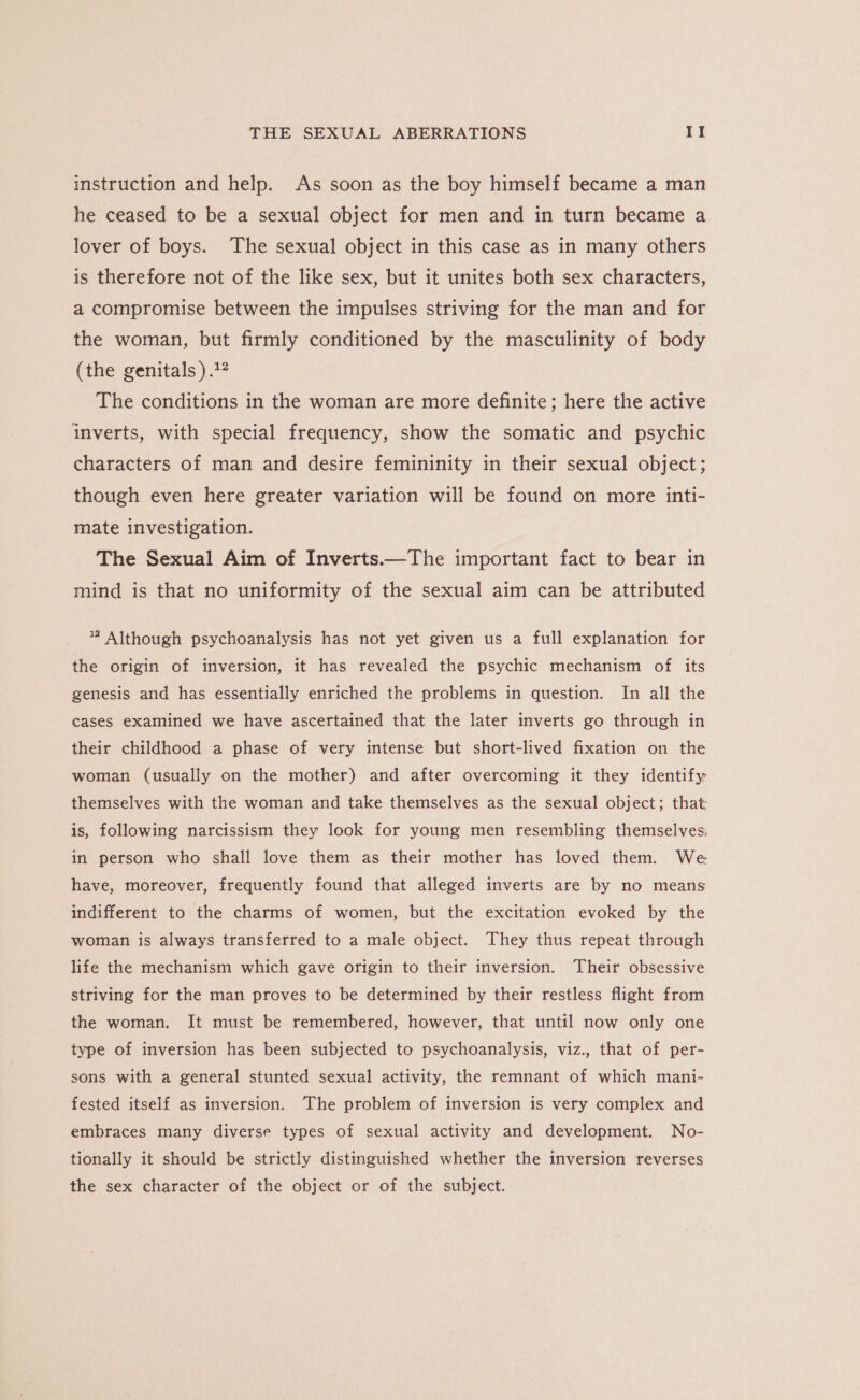 instruction and help. As soon as the boy himself became a man he ceased to be a sexual object for men and in turn became a lover of boys. The sexual object in this case as in many others is therefore not of the like sex, but it unites both sex characters, a compromise between the impulses striving for the man and for the woman, but firmly conditioned by the masculinity of body (the genitals ).1? The conditions in the woman are more definite; here the active imverts, with special frequency, show the somatic and psychic characters of man and desire femininity in their sexual object; though even here greater variation will be found on more inti- mate investigation. The Sexual Aim of Inverts.—The important fact to bear in mind is that no uniformity of the sexual aim can be attributed * Although psychoanalysis has not yet given us a full explanation for the origin of inversion, it has revealed the psychic mechanism of its genesis and has essentially enriched the problems in question. In all the cases examined we have ascertained that the later inverts go through in their childhood a phase of very intense but short-lived fixation on the woman (usually on the mother) and after overcoming it they identify themselves with the woman and take themselves as the sexual object; that is, following narcissism they look for young men resembling themselves, in person who shall love them as their mother has loved them. We have, moreover, frequently found that alleged inverts are by no means indifferent to the charms of women, but the excitation evoked by the woman is always transferred to a male object. They thus repeat through life the mechanism which gave origin to their inversion. Their obsessive striving for the man proves to be determined by their restless flight from the woman. It must be remembered, however, that until now only one type of inversion has been subjected to psychoanalysis, viz., that of per- sons with a general stunted sexual activity, the remnant of which mani- fested itself as inversion. The problem of inversion is very complex and embraces many diverse types of sexual activity and development. No- tionally it should be strictly distinguished whether the inversion reverses the sex character of the object or of the subject.