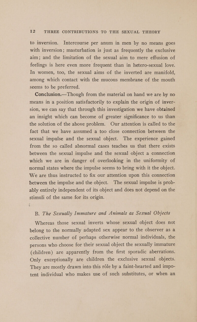 to inversion. Intercourse per anum in men by no means goes with inversion; masturbation is just as frequently the exclusive aim; and the limitation of the sexual aim to mere effusion of feelings is here even more frequent than in hetero-sexual love. In women, too, the sexual aims of the inverted are manifold, among which contact with the mucous membrane of the mouth seems to be preferred. Conclusion.—Though from the material on hand we are by no means in a position satisfactorily to explain the origin of inver- sion, we can say that through this investigation we have obtained an insight which can become of greater significance to us than the solution of the above problem. Our attention is called to the fact that we have assumed a too close connection between the sexual impulse and the sexual object. The experience gained from the so called abnormal cases teaches us that there exists between the sexual impulse and the sexual object a connection which we are in danger of overlooking in the uniformity of ‘normal states where the impulse seems to bring with it the object. We are thus instructed to fix our attention upon this connection between the impulse and the object. The sexual impulse is prob- ably entirely independent of its object and does not depend on the stimuli of the same for its origin. k B. The Sexually Immature and Animals as Sexual Objects Whereas those sexual inverts whose sexual object does not belong to the normally adapted sex appear to the observer as a collective number of perhaps otherwise normal individuals, the persons who choose for their sexual object the sexually immature (children) are apparently from the first sporadic aberrations. Only exceptionally are children the exclusive sexual objects. They are mostly drawn into this role by a faint-hearted and impo- tent individual who makes use of such substitutes, or when. an