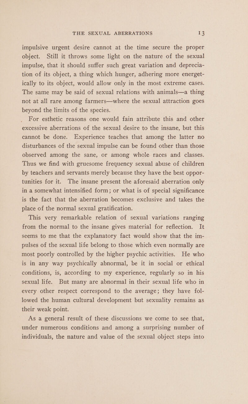 impulsive urgent desire cannot at the time secure the proper object. Still it throws some light on the nature of the sexual impulse, that it should suffer such great variation and deprecia- tion of its object, a thing which hunger, adhering more energet- ically to its object, would allow only in the most extreme cases. The same may be said of sexual relations with animals—a thing not at all rare among farmers—where the sexual attraction goes beyond the limits of the species. For esthetic reasons one would fain attribute this and other excessive aberrations of the sexual desire to the insane, but this cannot be done. Experience teaches that among the latter no disturbances of the sexual impulse can be found other than those observed among the sane, or among whole races and classes. Thus we find with gruesome frequency sexual abuse of children by teachers and servants merely because they have the best oppor- tunities for it. The insane present the aforesaid aberration only in a somewhat intensified form; or what is of special significance is the fact that the aberration becomes exclusive and takes the place of the normal sexual gratification. This very remarkable relation of sexual variations ranging from the normal to the insane gives material for reflection. It seems to me that the explanatory fact would show that the im- pulses of the sexual life belong to those which even normally are most poorly controlled by the higher psychic activities. He who is in any way psychically abnormal, be it in social or ethical conditions, is, according to my experience, regularly so in his sexual life. But many are abnormal in their sexual life who in every other respect correspond to the average; they have fol- lowed the human cultural development but sexuality remains as their weak point. As a general result of these discussions we come to see that, under numerous conditions and among a surprising number of individuals, the nature and value of the sexual object steps into