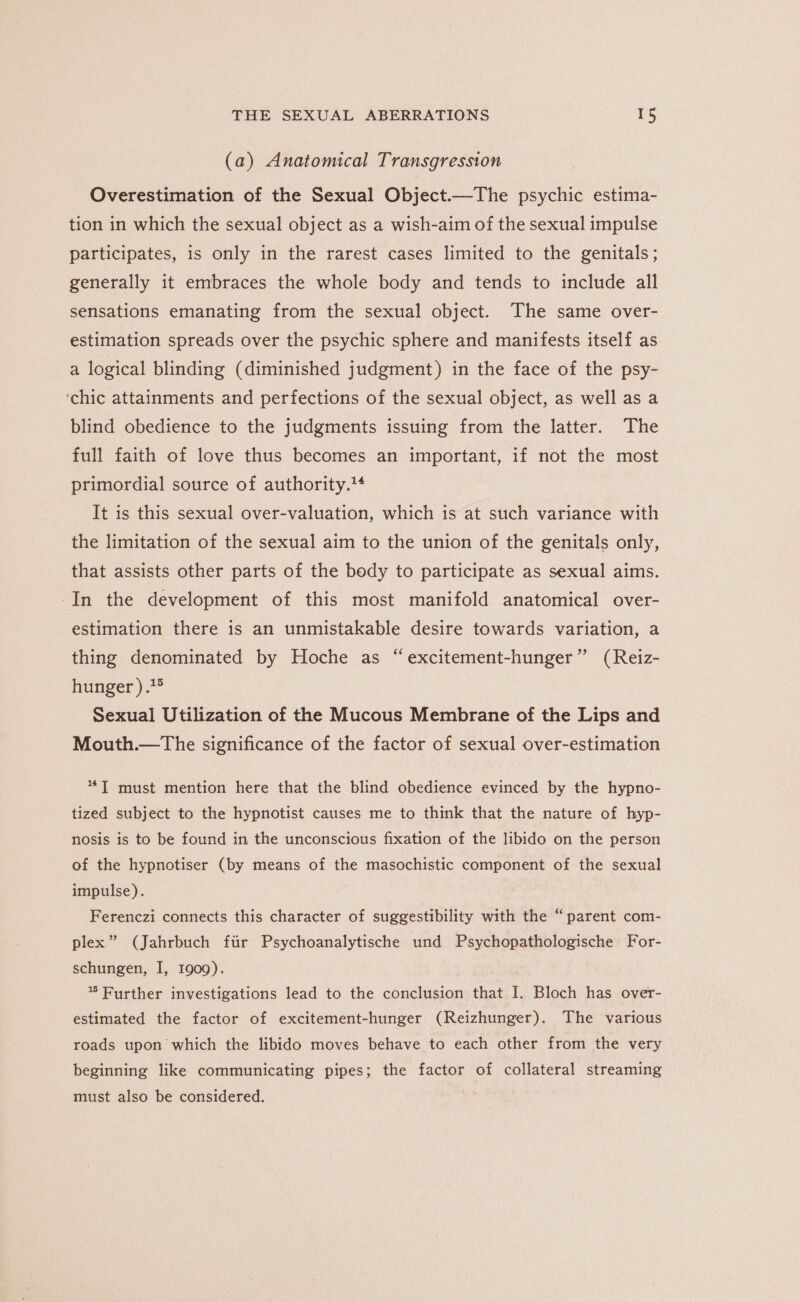 (a) Anatomical Transgression Overestimation of the Sexual Object.—The psychic estima- tion in which the sexual object as a wish-aim of the sexual impulse participates, is only in the rarest cases limited to the genitals; generally it embraces the whole body and tends to include all sensations emanating from the sexual object. The same over- estimation spreads over the psychic sphere and manifests itself as a logical blinding (diminished judgment) in the face of the psy- ‘chic attainments and perfections of the sexual object, as well as a blind obedience to the judgments issuing from the latter. The full faith of love thus becomes an important, if not the most primordial source of authority. It is this sexual over-valuation, which is at such variance with the limitation of the sexual aim to the union of the genitals only, that assists other parts of the body to participate as sexual aims. In the development of this most manifold anatomical over- estimation there is an unmistakable desire towards variation, a thing denominated by Hoche as “excitement-hunger” (Reiz- hunger ).2° Sexual Utilization of the Mucous Membrane of the Lips and Mouth.—The significance of the factor of sexual over-estimation *T must mention here that the blind obedience evinced by the hypno- tized subject to the hypnotist causes me to think that the nature of hyp- nosis is to be found in the unconscious fixation of the libido on the person of the hypnotiser (by means of the masochistic component of the sexual impulse). Ferenczi connects this character of suggestibility with the “parent com- plex” (Jahrbuch ftir Psychoanalytische und Psychopathologische For- schungen, I, 1909). * Purther investigations lead to the conclusion that I. Bloch has over- estimated the factor of excitement-hunger (Reizhunger). The various roads upon which the libido moves behave to each other from the very beginning like communicating pipes; the factor of collateral streaming must also be considered.
