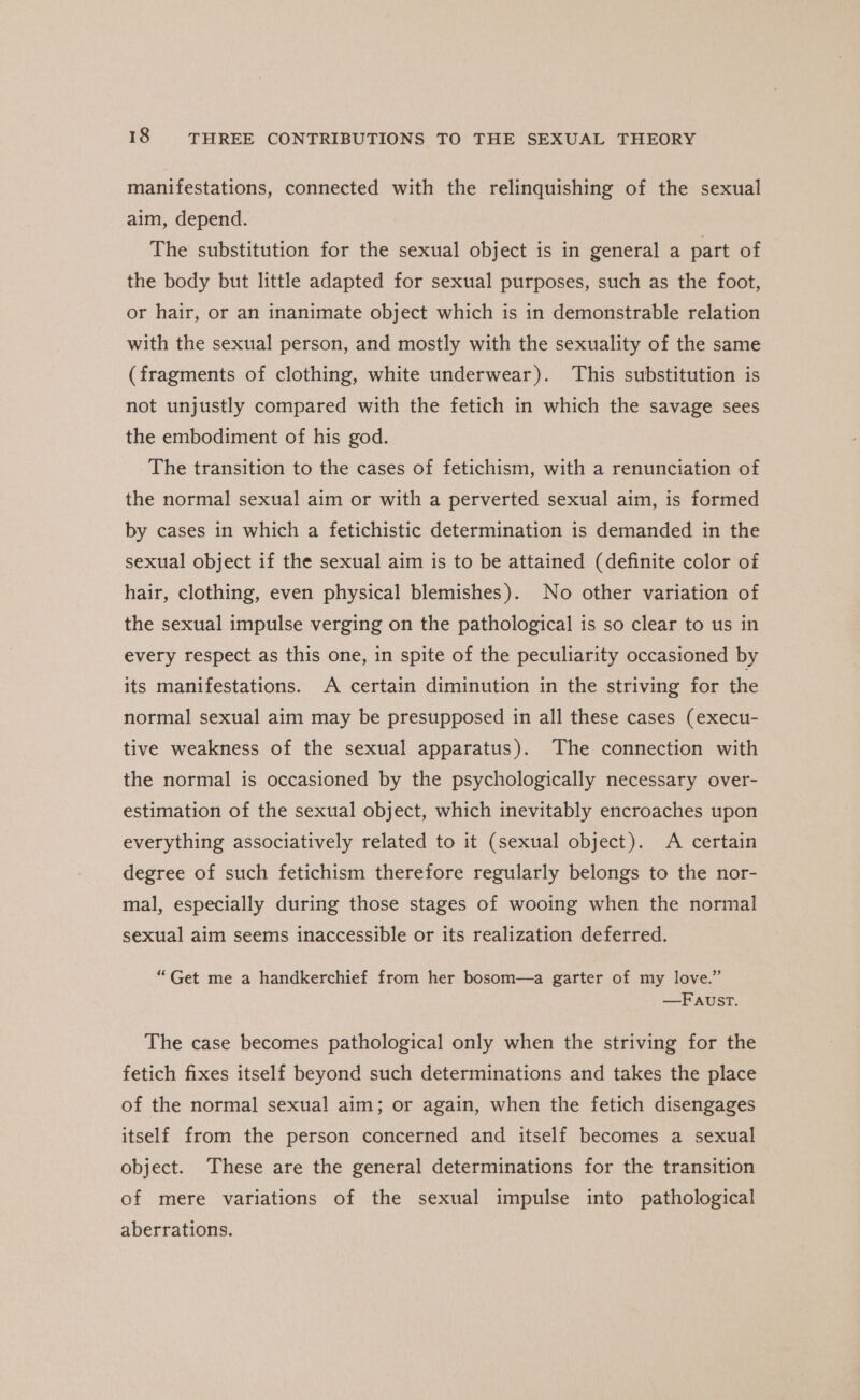 manifestations, connected with the relinquishing of the sexual aim, depend. The substitution for the sexual object is in general a part of the body but little adapted for sexual purposes, such as the foot, or hair, or an inanimate object which is in demonstrable relation with the sexual person, and mostly with the sexuality of the same (fragments of clothing, white underwear). This substitution is not unjustly compared with the fetich in which the savage sees the embodiment of his god. The transition to the cases of fetichism, with a renunciation of the normal sexual aim or with a perverted sexual aim, is formed by cases in which a fetichistic determination is demanded in the sexual object if the sexual aim is to be attained (definite color of hair, clothing, even physical blemishes). No other variation of the sexual impulse verging on the pathological is so clear to us in every respect as this one, in spite of the peculiarity occasioned by its manifestations. A certain diminution in the striving for the normal sexual aim may be presupposed in all these cases (execu- tive weakness of the sexual apparatus). The connection with the normal is occasioned by the psychologically necessary over- estimation of the sexual object, which inevitably encroaches upon everything associatively related to it (sexual object). A certain degree of such fetichism therefore regularly belongs to the nor- mal, especially during those stages of wooing when the normal sexual aim seems inaccessible or its realization deferred. “Get me a handkerchief from her bosom—a garter of my love.” —Faust. The case becomes pathological only when the striving for the fetich fixes itself beyond such determinations and takes the place of the normal sexual aim; or again, when the fetich disengages itself from the person concerned and itself becomes a sexual object. These are the general determinations for the transition of mere variations of the sexual impulse into pathological aberrations.