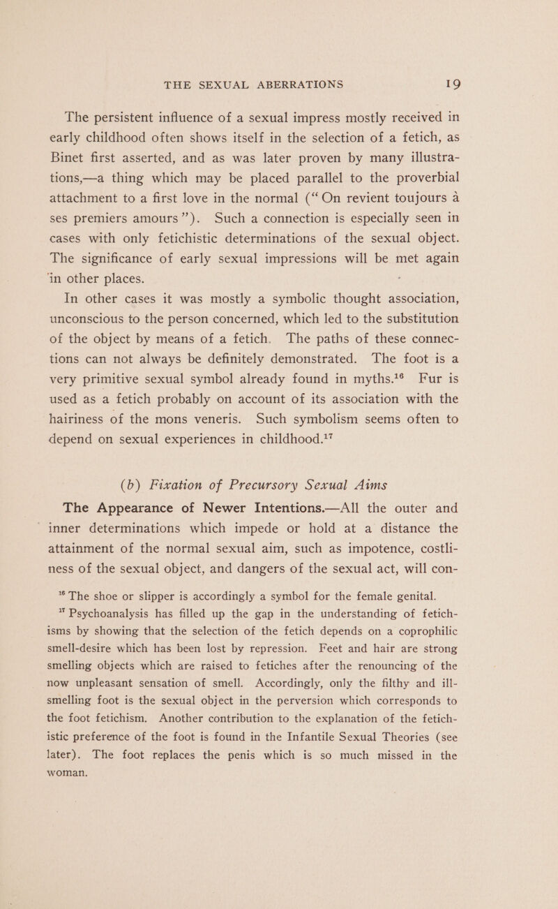 The persistent influence of a sexual impress mostly received in early childhood often shows itself in the selection of a fetich, as Binet first asserted, and as was later proven by many illustra- tions,—a thing which may be placed parallel to the proverbial attachment to a first love in the normal (“On revient toujours a ses premiers amours”). Such a connection is especially seen in cases with only fetichistic determinations of the sexual object. The significance of early sexual impressions will be met again ‘in other places. In other cases it was mostly a symbolic thought association, unconscious to the person concerned, which led to the substitution of the object by means of a fetich. The paths of these connec- tions can not always be definitely demonstrated. The foot is a very primitive sexual symbol already found in myths.*® Fur is used as a fetich probably on account of its association with the hairiness of the mons veneris. Such symbolism seems often to depend on sexual experiences in childhood.” (b) Fixation of Precursory Sexual Aims The Appearance of Newer Intentions.—All the outer and inner determinations which impede or hold at a distance the attainment of the normal sexual aim, such as impotence, costli- ness of the sexual object, and dangers of the sexual act, will con- ** The shoe or slipper is accordingly a symbol for the female genital. * Psychoanalysis has filled up the gap in the understanding of fetich- isms by showing that the selection of the fetich depends on a coprophilic smell-desire which has been lost by repression. Feet and hair are strong smelling objects which are raised to fetiches after the renouncing of the now unpleasant sensation of smell. Accordingly, only the filthy and ill- smelling foot is the sexual object in the perversion which corresponds to the foot fetichism. Another contribution to the explanation of the fetich- istic preference of the foot is found in the Infantile Sexual Theories (see later). The foot replaces the penis which is so much missed in the woman.