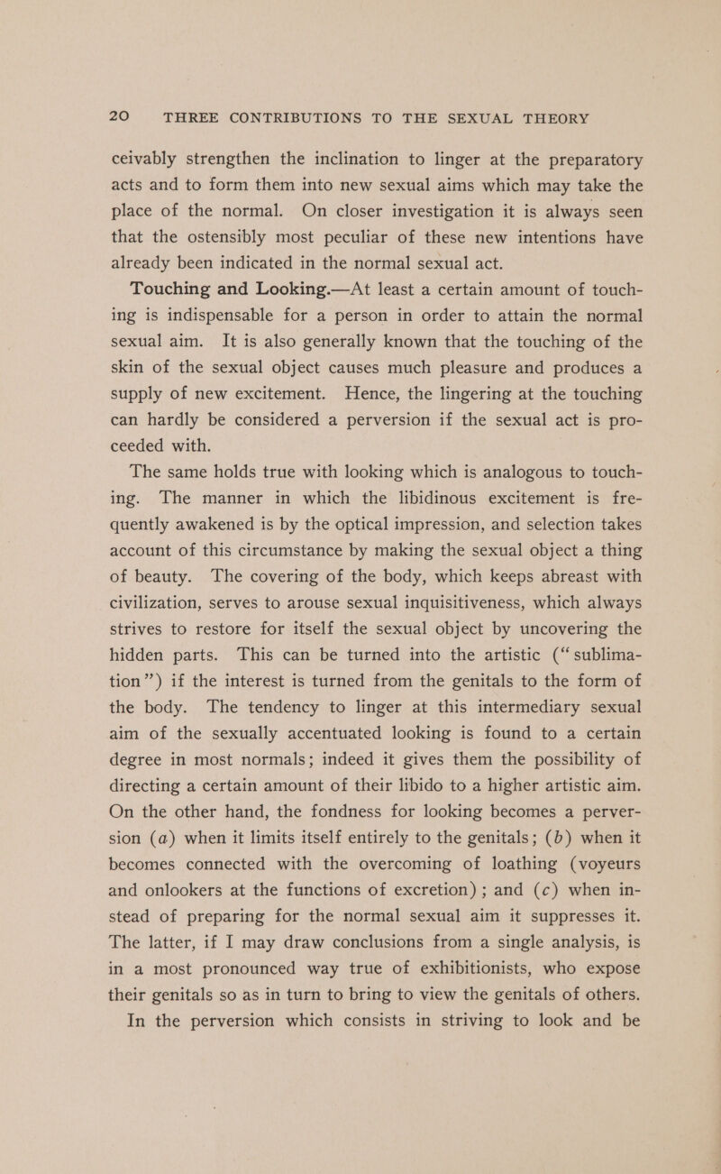 ceivably strengthen the inclination to linger at the preparatory acts and to form them into new sexual aims which may take the place of the normal. On closer investigation it is always seen that the ostensibly most peculiar of these new intentions have already been indicated in the normal sexual act. Touching and Looking.—At least a certain amount of touch- ing is indispensable for a person in order to attain the normal sexual aim. It is also generally known that the touching of the skin of the sexual object causes much pleasure and produces a supply of new excitement. Hence, the lingering at the touching can hardly be considered a perversion if the sexual act is pro- ceeded with. The same holds true with looking which is analogous to touch- ing. The manner in which the libidinous excitement is fre- quently awakened is by the optical impression, and selection takes account of this circumstance by making the sexual object a thing of beauty. The covering of the body, which keeps abreast with civilization, serves to arouse sexual inquisitiveness, which always strives to restore for itself the sexual object by uncovering the hidden parts. This can be turned into the artistic (“ sublima- tion”) if the interest is turned from the genitals to the form of the body. The tendency to linger at this intermediary sexual aim of the sexually accentuated looking is found to a certain degree in most normals; indeed it gives them the possibility of directing a certain amount of their libido to a higher artistic aim. On the other hand, the fondness for looking becomes a perver- sion (a) when it limits itself entirely to the genitals; (b) when it becomes connected with the overcoming of loathing (voyeurs and onlookers at the functions of excretion) ; and (c) when in- stead of preparing for the normal sexual aim it suppresses it. The latter, if I may draw conclusions from a single analysis, is in a most pronounced way true of exhibitionists, who expose their genitals so as in turn to bring to view the genitals of others. In the perversion which consists in striving to look and be