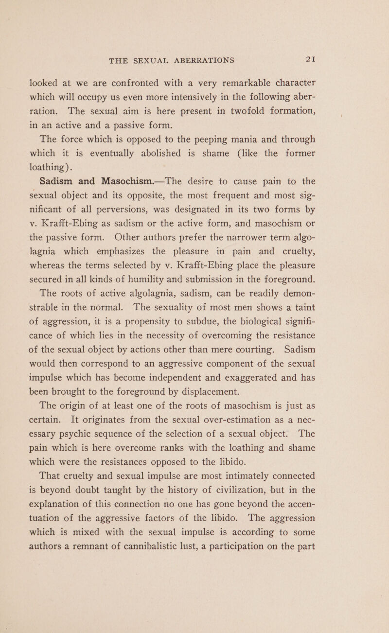 looked at we are confronted with a very remarkable character which will occupy us even more intensively in the following aber- ration. The sexual aim is here present in twofold formation, in an active and a passive form. The force which is opposed to the peeping mania and through which it is eventually abolished is shame (like the former loathing ). Sadism and Masochism.—The desire to cause pain to the sexual object and its opposite, the most frequent and most sig- nificant of all perversions, was designated in its two forms by v. Krafft-Ebing as sadism or the active form, and masochism or the passive form. Other authors prefer the narrower term algo- lagnia which emphasizes the pleasure in pain and cruelty, whereas the terms selected by v. Krafft-Ebing place the pleasure secured in all kinds of humility and submission in the foreground. The roots of active algolagnia, sadism, can be readily demon- strable in the normal. The sexuality of most men shows a taint of aggression, it is a propensity to subdue, the biological signifi- cance of which lies in the necessity of overcoming the resistance of the sexual object by actions other than mere courting. Sadism would then correspond to an aggressive component of the sexual impulse which has become independent and exaggerated and has been brought to the foreground by displacement. The origin of at least one of the roots of masochism is just as certain. It originates from the sexual over-estimation as a nec- essary psychic sequence of the selection of a sexual object. The pain which is here overcome ranks with the loathing and shame which were the resistances opposed to the libido. That cruelty and sexual impulse are most intimately connected is beyond doubt taught by the history of civilization, but in the explanation of this connection no one has gone beyond the accen- tuation of the aggressive factors of the libido. The aggression which is mixed with the sexual impulse is according to some authors a remnant of cannibalistic lust, a participation on the part