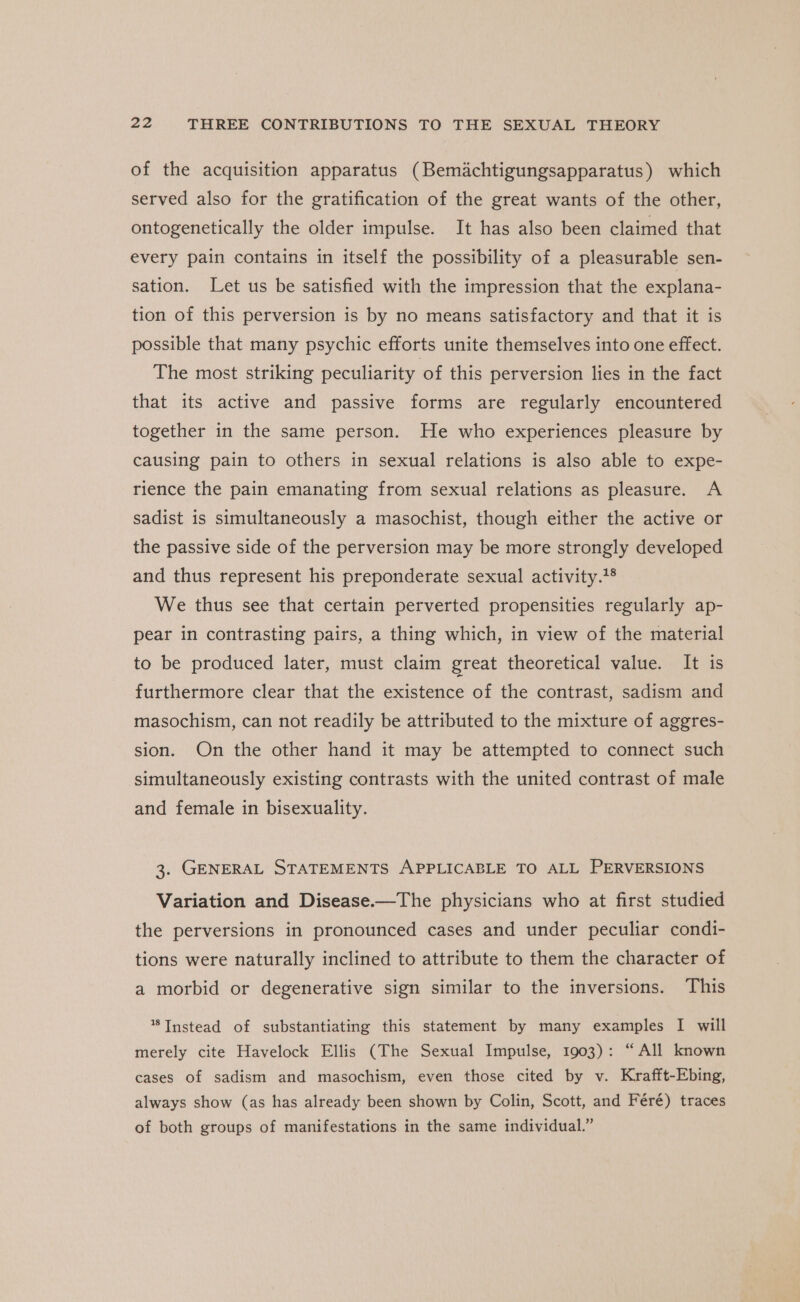 of the acquisition apparatus (Bemiachtigungsapparatus) which served also for the gratification of the great wants of the other, ontogenetically the older impulse. It has also been claimed that every pain contains in itself the possibility of a pleasurable sen- sation. Let us be satisfied with the impression that the explana- tion of this perversion is by no means satisfactory and that it is possible that many psychic efforts unite themselves into one effect. The most striking peculiarity of this perversion lies in the fact that its active and passive forms are regularly encountered together in the same person. He who experiences pleasure by causing pain to others in sexual relations is also able to expe- rience the pain emanating from sexual relations as pleasure. A sadist is simultaneously a masochist, though either the active or the passive side of the perversion may be more strongly developed and thus represent his preponderate sexual activity.'® We thus see that certain perverted propensities regularly ap- pear in contrasting pairs, a thing which, in view of the material to be produced later, must claim great theoretical value. It is furthermore clear that the existence of the contrast, sadism and masochism, can not readily be attributed to the mixture of aggres- sion. On the other hand it may be attempted to connect such simultaneously existing contrasts with the united contrast of male and female in bisexuality. 3. GENERAL STATEMENTS APPLICABLE TO ALL PERVERSIONS Variation and Disease.—The physicians who at first studied the perversions in pronounced cases and under peculiar condi- tions were naturally inclined to attribute to them the character of a morbid or degenerative sign similar to the inversions. This % Instead of substantiating this statement by many examples I will merely cite Havelock Ellis (The Sexual Impulse, 1903): “All known cases of sadism and masochism, even those cited by v. Krafft-Ebing, always show (as has already been shown by Colin, Scott, and Féré) traces of both groups of manifestations in the same individual.”