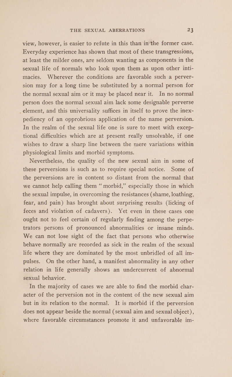 view, however, is easier to refute in this than inthe former case. Everyday experience has shown that most of these transgressions, at least the milder ones, are seldom wanting as components in the sexual life of normals who look upon them as upon other inti- macies. Wherever the conditions are favorable such a perver- sion may for a long time be substituted by a normal person for the normal sexual aim or it may be placed near it. In no normal person does the normal sexual aim lack some designable perverse _ element, and this universality suffices in itself to prove the inex- pediency of an opprobrious application of the name perversion. In the realm of the sexual life one is sure to meet with excep- tional difficulties which are at present really unsolvable, if one wishes to draw a sharp line between the mere variations within physiological limits and morbid symptoms. Nevertheless, the quality of the new sexual aim in some of these perversions is such as to require special notice. Some of the perversions are in content so distant from the normal that we cannot help calling them “morbid,” especially those in which the sexual impulse, in overcoming the resistances (shame, loathing, fear, and pain) has brought about surprising results (licking of feces and violation of cadavers). Yet even in these cases one ought not to feel certain of regularly finding among the perpe- trators persons of pronounced abnormalities or insane minds. We can not lose sight of the fact that persons who otherwise behave normally are recorded as sick in the realm of the sexual life where they are dominated by the most unbridled of all im- pulses. On the other hand, a manifest abnormality in any other relation in life generally shows an undercurrent of abnormal sexual behavior. In the majority of cases we are able to find the morbid char- acter of the perversion not in the content of the new sexual aim but in its relation to the normal. It is morbid if the perversion does not appear beside the normal (sexual aim and sexual object), where favorable circumstances promote it and unfavorable im-