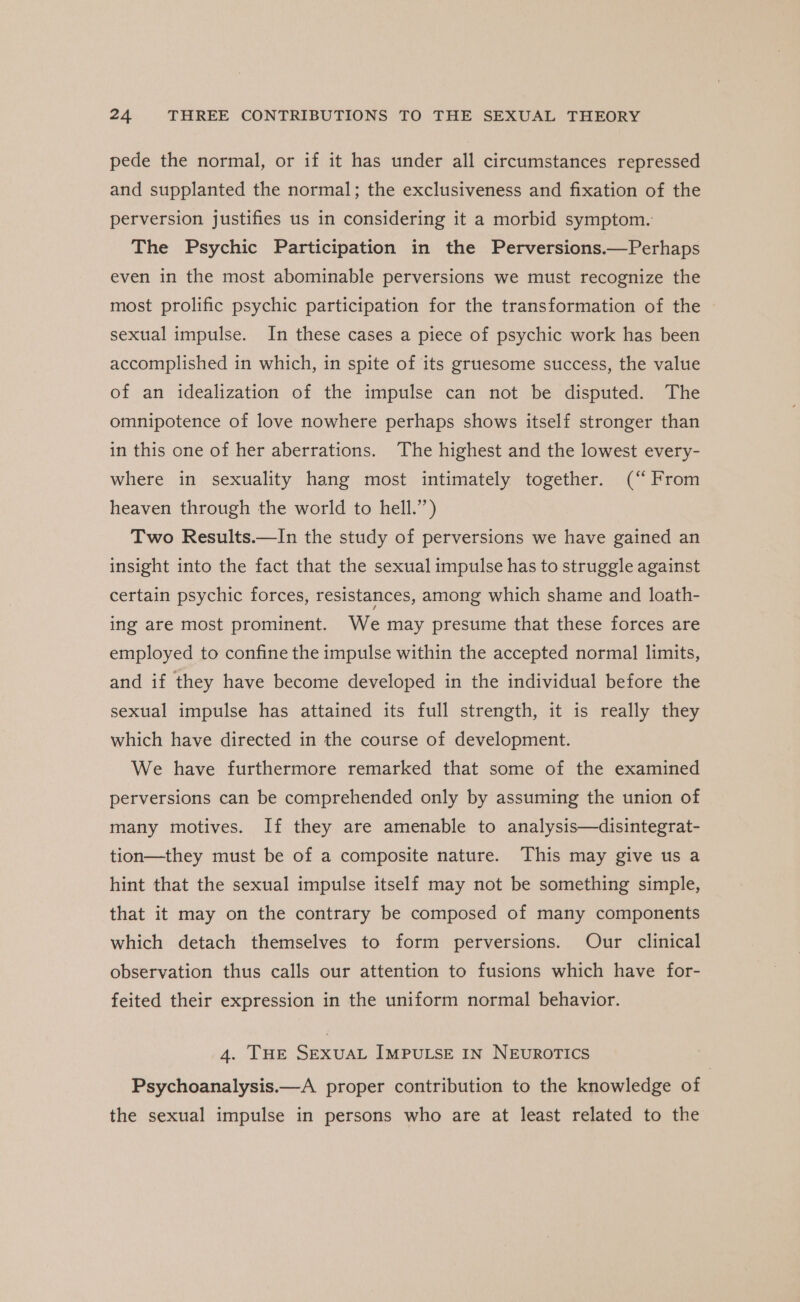 pede the normal, or if it has under all circumstances repressed and supplanted the normal; the exclusiveness and fixation of the perversion justifies us in considering it a morbid symptom. The Psychic Participation in the Perversions.—Perhaps even in the most abominable perversions we must recognize the most prolific psychic participation for the transformation of the sexual impulse. In these cases a piece of psychic work has been accomplished in which, in spite of its gruesome success, the value of an idealization of the impulse can not be disputed. The omnipotence of love nowhere perhaps shows itself stronger than in this one of her aberrations. The highest and the lowest every- where in sexuality hang most intimately together. (“ From heaven through the world to hell.’’) Two Results.—In the study of perversions we have gained an insight into the fact that the sexual impulse has to struggle against certain psychic forces, resistances, among which shame and loath- ing are most prominent. We may presume that these forces are employed to confine the impulse within the accepted normal limits, and if they have become developed in the individual before the sexual impulse has attained its full strength, it is really they which have directed in the course of development. We have furthermore remarked that some of the examined perversions can be comprehended only by assuming the union of many motives. If they are amenable to analysis—disintegrat- tion—they must be of a composite nature. This may give us a hint that the sexual impulse itself may not be something simple, that it may on the contrary be composed of many components which detach themselves to form perversions. Our clinical observation thus calls our attention to fusions which have for- feited their expression in the uniform normal behavior. 4. THE SEXUAL IMPULSE IN NEUROTICS Psychoanalysis.—A proper contribution to the knowledge of the sexual impulse in persons who are at least related to the