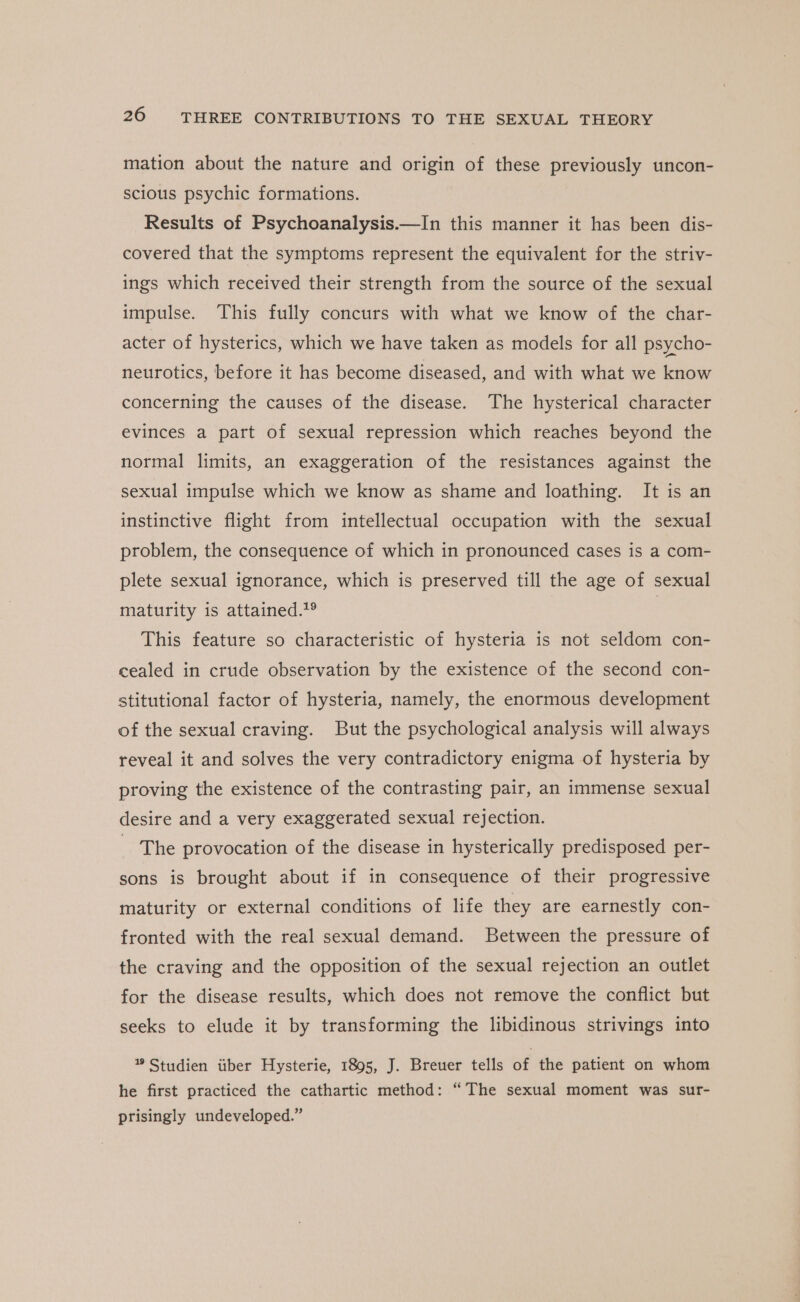 mation about the nature and origin of these previously uncon- scious psychic formations. Results of Psychoanalysis.—In this manner it has been dis- covered that the symptoms represent the equivalent for the striv- ings which received their strength from the source of the sexual impulse. This fully concurs with what we know of the char- acter of hysterics, which we have taken as models for all psycho- neurotics, before it has become diseased, and with what we know concerning the causes of the disease. The hysterical character evinces a part of sexual repression which reaches beyond the normal limits, an exaggeration of the resistances against the sexual impulse which we know as shame and loathing. It is an instinctive flight from intellectual occupation with the sexual problem, the consequence of which in pronounced cases is a com- plete sexual ignorance, which is preserved till the age of sexual maturity is attained.?® | This feature so characteristic of hysteria is not seldom con- -cealed in crude observation by the existence of the second con- stitutional factor of hysteria, namely, the enormous development of the sexual craving. But the psychological analysis will always reveal it and solves the very contradictory enigma of hysteria by proving the existence of the contrasting pair, an immense sexual desire and a very exaggerated sexual rejection. The provocation of the disease in hysterically predisposed per- sons is brought about if in consequence of their progressive maturity or external conditions of life they are earnestly con- fronted with the real sexual demand. Between the pressure of the craving and the opposition of the sexual rejection an outlet for the disease results, which does not remove the conflict but seeks to elude it by transforming the libidinous strivings into ” Studien iiber Hysterie, 1895, J. Breuer tells of the patient on whom he first practiced the cathartic method: “The sexual moment was sur- prisingly undeveloped.”