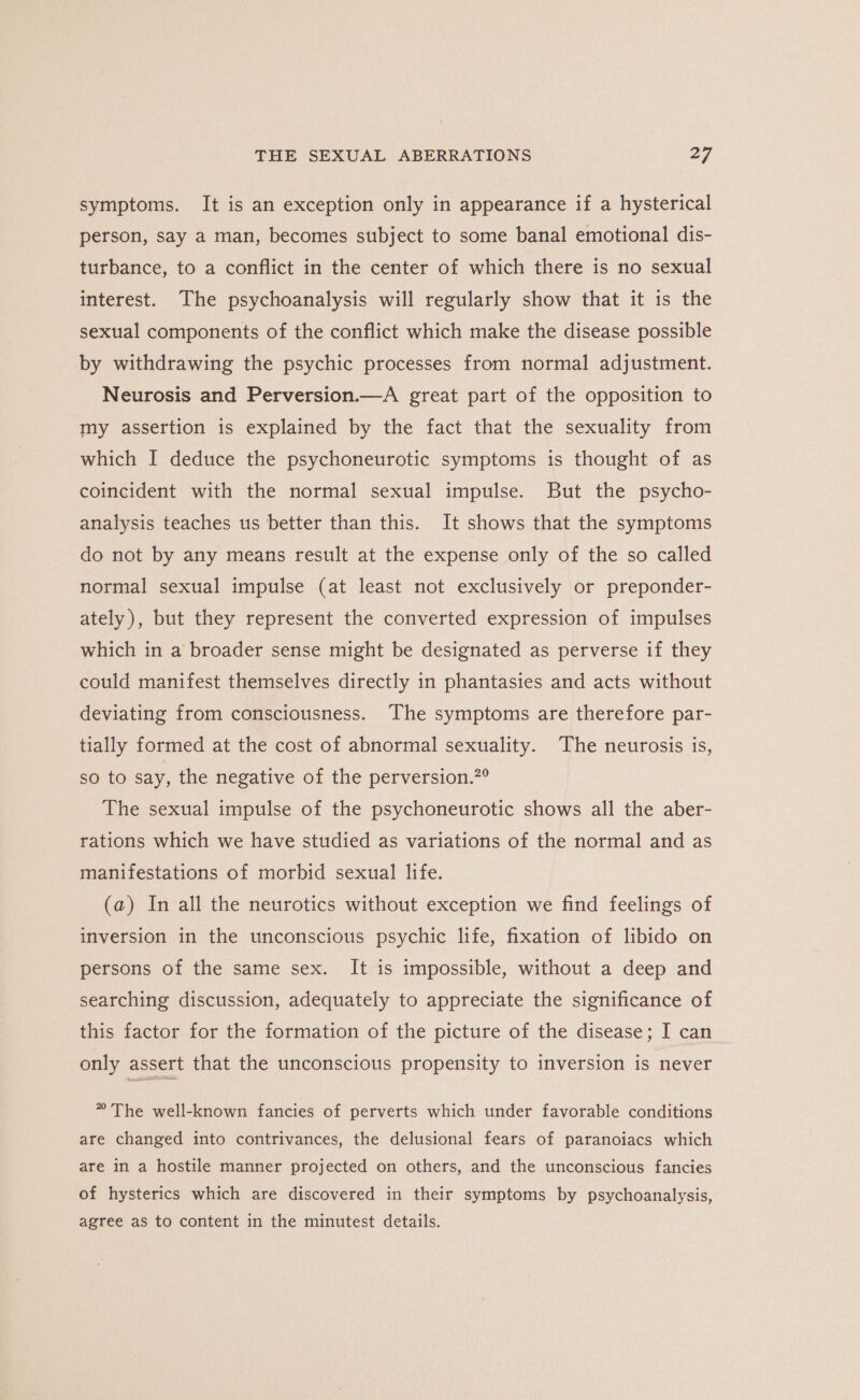 symptoms. It is an exception only in appearance if a hysterical person, say a man, becomes stbject to some banal emotional dis- turbance, to a conflict in the center of which there is no sexual interest. The psychoanalysis will regularly show that it is the sexual components of the conflict which make the disease possible by withdrawing the psychic processes from normal adjustment. Neurosis and Perversion.—A great part of the opposition to my assertion is explained by the fact that the sexuality from which I deduce the psychoneurotic symptoms is thought of as coincident with the normal sexual impulse. But the psycho- analysis teaches us better than this. It shows that the symptoms do not by any means result at the expense only of the so called normal sexual impulse (at least not exclusively or preponder- ately), but they represent the converted expression of impulses which in a broader sense might be designated as perverse if they could manifest themselves directly in phantasies and acts without deviating from consciousness. The symptoms are therefore par- tially formed at the cost of abnormal sexuality. The neurosis is, so to say, the negative of the perversion.”° The sexual impulse of the psychoneurotic shows all the aber- rations which we have studied as variations of the normal and as manifestations of morbid sexual life. (a) In all the neurotics without exception we find feelings of inversion in the unconscious psychic life, fixation of libido on persons of the same sex. It is impossible, without a deep and searching discussion, adequately to appreciate the significance of this factor for the formation of the picture of the disease; I can only assert that the unconscious propensity to inversion is never ” The well-known fancies of perverts which under favorable conditions are changed into contrivances, the delusional fears of paranoiacs which are in a hostile manner projected on others, and the unconscious fancies of hysterics which are discovered in their symptoms by psychoanalysis, agree as to content in the minutest details.