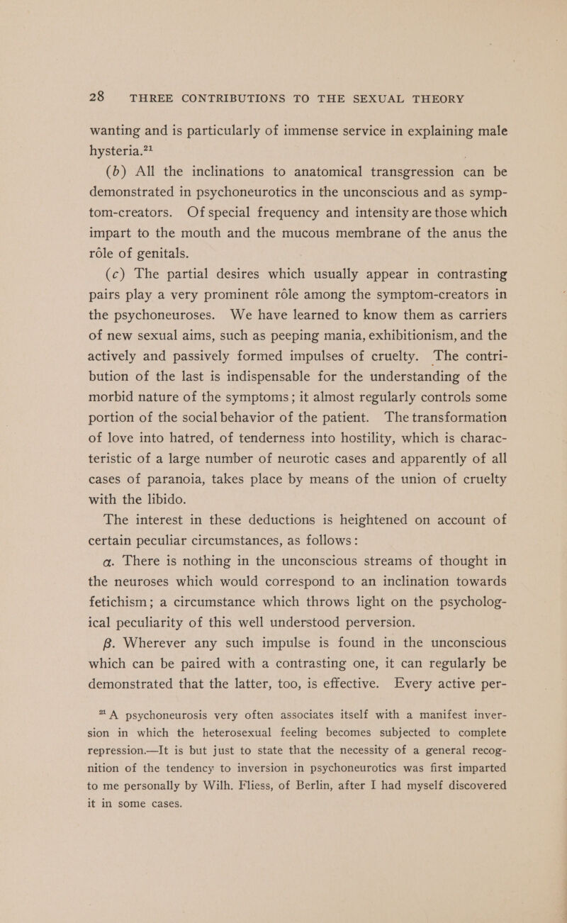 wanting and is particularly of immense service in explaining male hysteria.?? . (b) All the inclinations to anatomical transgression can be demonstrated in psychoneurotics in the unconscious and as symp- tom-creators. Ofspecial frequency and intensity are those which impart to the mouth and the mucous membrane of the anus the role of genitals. (c) The partial desires which usually appear in contrasting pairs play a very prominent role among the symptom-creators in the psychoneuroses. We have learned to know them as carriers of new sexual aims, such as peeping mania, exhibitionism, and the actively and passively formed impulses of cruelty. The contri- bution of the last is indispensable for the understanding of the morbid nature of the symptoms; it almost regularly controls some portion of the social behavior of the patient. The transformation of love into hatred, of tenderness into hostility, which is charac- teristic of a large number of neurotic cases and apparently of all cases of paranoia, takes place by means of the union of cruelty with the libido. The interest in these deductions is heightened on account of certain peculiar circumstances, as follows: a. There is nothing in the unconscious streams of thought in the neuroses which would correspond to an inclination towards fetichism; a circumstance which throws light on the psycholog- ical peculiarity of this well understood perversion. 8. Wherever any such impulse is found in the unconscious which can be paired with a contrasting one, it can regularly be demonstrated that the latter, too, is effective. Every active per- * A psychoneurosis very often associates itself with a manifest inver- sion in which the heterosexual feeling becomes subjected to complete repression.—It is but just to state that the necessity of a general recog- nition of the tendency to inversion in psychoneurotics was first imparted to me personally by Wilh. Fliess, of Berlin, after I had myself discovered it in some cases.