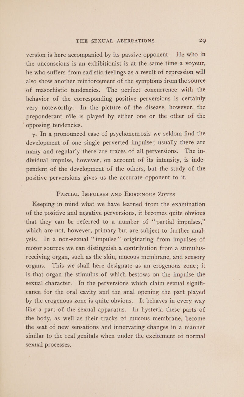 version is here accompanied by its passive opponent. He who in the unconscious is an exhibitionist is at the same time a voyeur, he who suffers from sadistic feelings as a result of repression will also show another reinforcement of the symptoms from the source of masochistic tendencies. The perfect concurrence with the behavior of the corresponding positive perversions is certainly very noteworthy. In the picture of the disease, however, the preponderant role is played by either one or the other of the ‘opposing tendencies. y. In a pronounced case of psychoneurosis we seldom find the development of one single perverted impulse; usually there are many and regularly there are traces of all perversions. The in- dividual impulse, however, on account of its intensity, is inde- pendent of the development of the others, but the study of the positive perversions gives us the accurate opponent to it. PARTIAL IMPULSES AND EROGENOUS ZONES Keeping in mind what we have learned from the examination of the positive and negative perversions, it becomes quite obvious that they can be referred to a number of “partial impulses,” which are not, however, primary but are subject to further anal- ysis. In a non-sexual “impulse” originating from impulses of motor sources we can distinguish a contribution from a stimulus- receiving organ, such as the skin, mucous membrane, and sensory organs. This we shall here designate as an erogenous zone; it is that organ the stimulus of which bestows on the impulse the sexual character. In the perversions which claim sexual signifi- cance for the oral cavity and the anal opening the part played by the erogenous zone is quite obvious. It behaves in every way like a part of the sexual apparatus. In hysteria these parts of the body, as well as their tracks of mucous membrane, become the seat of new sensations and innervating changes in a manner similar to the real genitals when under the excitement of normal sexual processes.