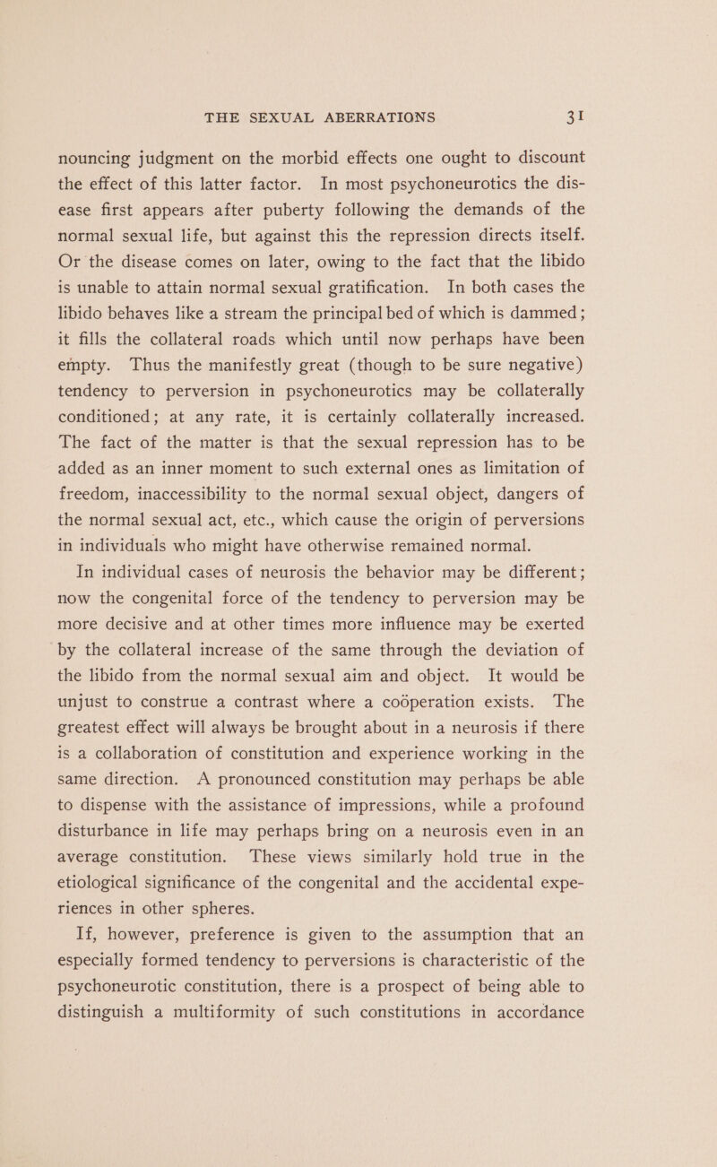 nouncing judgment on the morbid effects one ought to discount the effect of this latter factor. In most psychoneurotics the dis- ease first appears after puberty following the demands of the normal sexual life, but against this the repression directs itself. Or the disease comes on later, owing to the fact that the libido is unable to attain normal sexual gratification. In both cases the libido behaves like a stream the principal bed of which is dammed ; it fills the collateral roads which until now perhaps have been empty. Thus the manifestly great (though to be sure negative) tendency to perversion in psychoneurotics may be collaterally conditioned; at any rate, it is certainly collaterally increased. The fact of the matter is that the sexual repression has to be added as an inner moment to such external ones as limitation of freedom, inaccessibility to the normal sexual object, dangers of the normal sexual act, etc., which cause the origin of perversions in individuals who might have otherwise remained normal. In individual cases of neurosis the behavior may be different; now the congenital force of the tendency to perversion may be more decisive and at other times more influence may be exerted by the collateral increase of the same through the deviation of the libido from the normal sexual aim and object. It would be unjust to construe a contrast where a cooperation exists. The greatest effect will always be brought about in a neurosis if there is a collaboration of constitution and experience working in the same direction. A pronounced constitution may perhaps be able to dispense with the assistance of impressions, while a profound disturbance in life may perhaps bring on a neurosis even in an average constitution. These views similarly hold true in the etiological significance of the congenital and the accidental expe- riences in other spheres. If, however, preference is given to the assumption that an especially formed tendency to perversions is characteristic of the psychoneurotic constitution, there is a prospect of being able to distinguish a multiformity of such constitutions in accordance