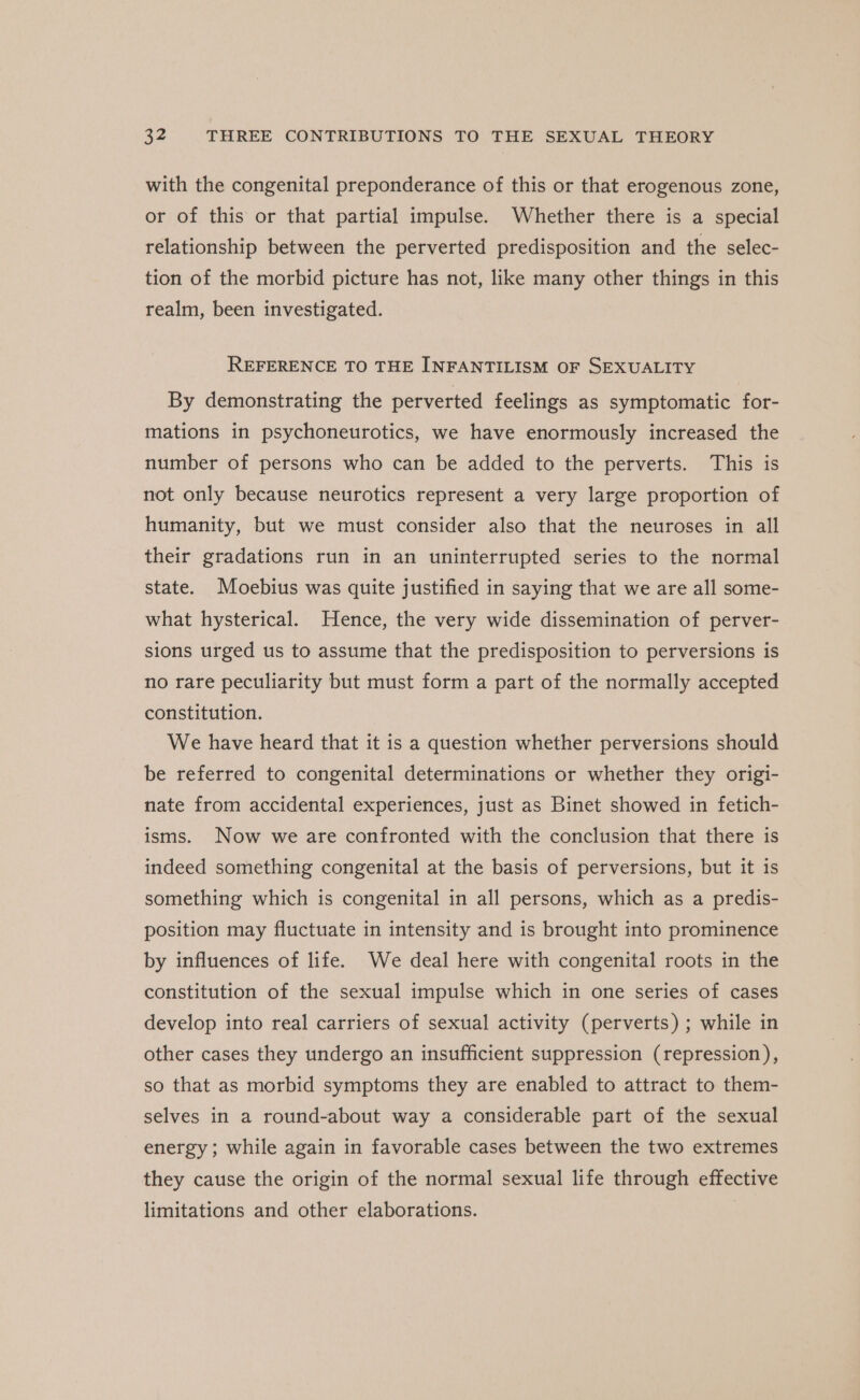 with the congenital preponderance of this or that erogenous zone, or of this or that partial impulse. Whether there is a special relationship between the perverted predisposition and the selec- tion of the morbid picture has not, like many other things in this realm, been investigated. REFERENCE TO THE INFANTILISM OF SEXUALITY By demonstrating the perverted feelings as symptomatic for- mations in psychoneurotics, we have enormously increased the number of persons who can be added to the perverts. This is not only because neurotics represent a very large proportion of humanity, but we must consider also that the neuroses in all their gradations run in an uninterrupted series to the normal state. Moebius was quite justified in saying that we are all some- what hysterical. Hence, the very wide dissemination of perver- sions urged us to assume that the predisposition to perversions is no rare peculiarity but must form a part of the normally accepted constitution. We have heard that it is a question whether perversions should be referred to congenital determinations or whether they origi- nate from accidental experiences, just as Binet showed in fetich- isms. Now we are confronted with the conclusion that there is indeed something congenital at the basis of perversions, but it is something which is congenital in all persons, which as a predis- position may fluctuate in intensity and is brought into prominence by influences of life. We deal here with congenital roots in the constitution of the sexual impulse which in one series of cases develop into real carriers of sexual activity (perverts) ; while in other cases they undergo an insufficient suppression (repression), so that as morbid symptoms they are enabled to attract to them- selves in a round-about way a considerable part of the sexual energy; while again in favorable cases between the two extremes they cause the origin of the normal sexual life through effective limitations and other elaborations.