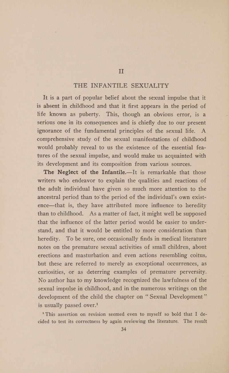 II THE INFANTICE:- SEXUALITY It is a part of popular belief about the sexual impulse that it is absent in childhood and that it first appears in the period of life known as puberty. This, though an obvious error, is a serious one in its consequences and is chiefly due to our present ignorance of the fundamental principles of the sexual life. A comprehensive study of the sexual manifestations of childhood would probably reveal to us the existence of the essential fea- tures of the sexual impulse, and would make us acquainted with its development and its composition from various sources. The Neglect of the Infantile——It is remarkable that those writers who endeavor to explain the qualities and reactions of the adult individual have given so much more attention to the ancestral period than to the period of the individual’s own exist- ence—that is, they have attributed more influence to heredity than to childhood. Asa matter of fact, it might well be supposed that the influence of the latter period would be easier to under- stand, and that it would be entitled to more consideration than = heredity. To be sure, one occasionally finds in medical literature notes on the premature sexual activities of small children, about erections and masturbation and even actions resembling coitus, but these are referred to merely as exceptional occurrences, as curiosities, or as deterring examples of premature perversity. No author has to my knowledge recognized the lawfulness of the sexual impulse in childhood, and in the numerous writings on the development of the child the chapter on “ Sexual Development ”’ is usually passed over.* *This assertion on revision seemed even to myself so bold that I de- cided to test its correctness by again reviewing the literature. The result