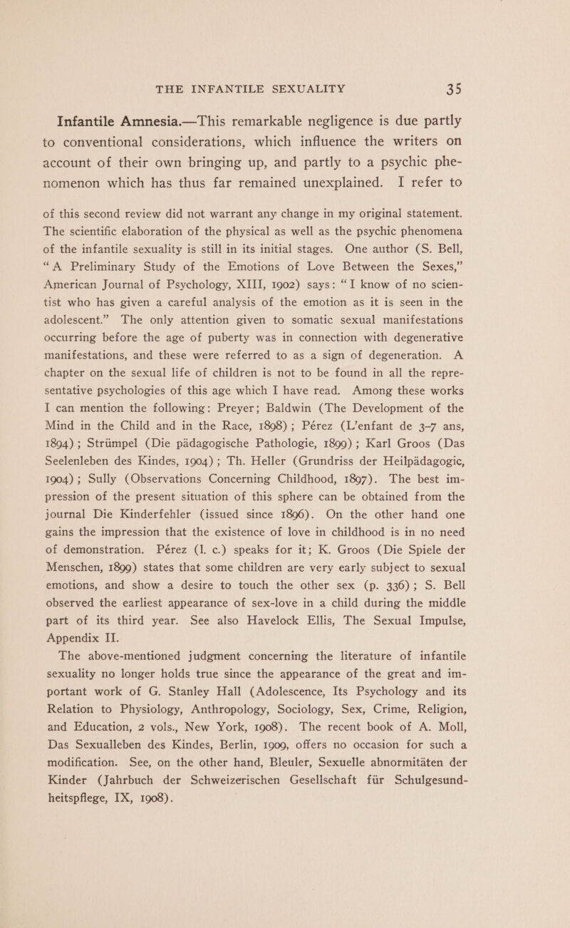 Infantile Amnesia.—This remarkable negligence is due partly to conventional considerations, which influence the writers on account of their own bringing up, and partly to a psychic phe- nomenon which has thus far remained unexplained. I refer to of this second review did not warrant any change in my original statement. The scientific elaboration of the physical as well as the psychic phenomena of the infantile sexuality is still in its initial stages. One author (S. Bell, “A Preliminary Study of the Emotions of Love Between the Sexes,” American Journal of Psychology, XIII, 1902) says: “I know of no scien- tist who has given a careful analysis of the emotion as it is seen in the adolescent.” The only attention given to somatic sexual manifestations occurring before the age of puberty was in connection with degenerative manifestations, and these were referred to as a sign of degeneration. A chapter on the sexual life of children is not to be found in all the repre- sentative psychologies of this age which I have read. Among these works I can mention the following: Preyer; Baldwin (The Development of the Mind in the Child and in the Race, 1898); Pérez (L’enfant de 3-7 ans, 1894) ; Striimpel (Die padagogische Pathologie, 1899) ; Karl Groos (Das Seelenleben des Kindes, 1904); Th. Heller (Grundriss der Heilpadagogic, 1904); Sully (Observations Concerning Childhood, 1897). The best im- pression of the present situation of this sphere can be obtained from the journal Die Kinderfehler (issued since 1896). On the other hand one gains the impression that the existence of love in childhood is in no need of demonstration. Pérez (1. c.) speaks for it; K. Groos (Die Spiele der Menschen, 1899) states that some children are very early subject to sexual emotions, and show a desire to touch the other sex (p. 336); S. Bell observed the earliest appearance of sex-love in a child during the middle part of its third year. See also Havelock Ellis, The Sexual Impulse, Appendix IT. The above-mentioned judgment concerning the literature of infantile sexuality no longer holds true since the appearance of the great and im- portant work of G. Stanley Hall (Adolescence, Its Psychology and its Relation to Physiology, Anthropology, Sociology, Sex, Crime, Religion, and Education, 2 vols., New York, 1908). The recent book of A. Moll, Das Sexualleben des Kindes, Berlin, 1900, offers no occasion for such a modification. See, on the other hand, Bleuler, Sexuelle abnormitaten der Kinder (Jahrbuch der Schweizerischen Gesellschaft fir Schulgesund- heitspflege, IX, 1908).