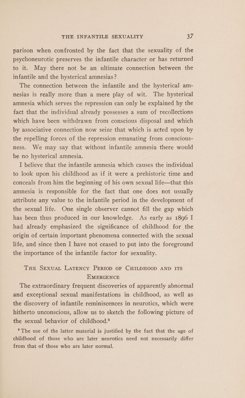 parison when confronted by the fact that the sexuality of the psychoneurotic preserves the infantile character or has returned to it. May there not be an ultimate connection between the infantile and the hysterical amnesias? The connection between the infantile and the hysterical am- nesias is really more than a mere play of wit. The hysterical amnesia which serves the repression can only be explained by the fact that the individual already possesses a sum of recollections which have been withdrawn from conscious disposal and which by associative connection now seize that which is acted upon by the repelling forces of the repression emanating from conscious- ness. We may say that without infantile amnesia there would be no hysterical amnesia. I believe that the infantile amnesia which causes the individual to look upon his childhood as if it were a prehistoric time and conceals from-him the beginning of his own sexual life—that this amnesia is responsible for the fact that one does not usually attribute any value to the infantile period in the development of the sexual life. One single observer cannot fill the gap which has been thus produced in our knowledge. As early as 1896 I had already emphasized the significance of childhood for the origin of certain important phenomena connected with the sexual life, and since then I have not ceased to put into the foreground the importance of the infantile factor for sexuality. THE SEXUAL LATENCY PERIOD OF CHILDHOOD AND ITS EMERGENCE The extraordinary frequent discoveries of apparently abnormal and exceptional sexual manifestations in childhood, as well as the discovery of infantile reminiscences in neurotics, which were hitherto unconscious, allow us to sketch the following picture of the sexual behavior of childhood.* * The use of the latter material is justified by the fact that the age of childhood of those who are later neurotics need not necessarily differ from that of those who are later normal.