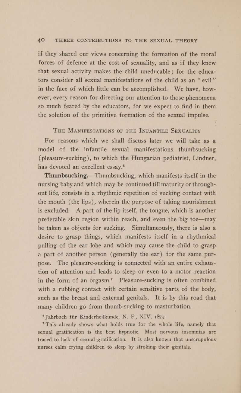 if they shared our views concerning the formation of the moral forces of defence at the cost of sexuality, and as if they knew that sexual activity makes the child uneducable; for the educa- tors consider all sexual manifestations of the child as an “ evil” in the face of which little can be accomplished. We have, how- ever, every reason for directing our attention to those phenomena so much feared by the educators, for we expect to find in them the solution of the primitive formation of the sexual impulse. THE MANIFESTATIONS OF THE INFANTILE SEXUALITY For reasons which we shall discuss later we will take as a model of the infantile sexual manifestations thumbsucking (pleasure-sucking), to which the Hungarian pediatrist, Lindner, has devoted an excellent essay.® Thumbsucking.—Thumbsucking, which manifests itself in the nursing baby and which may be continued till maturity or through- out life, consists in a rhythmic repetition of sucking contact with the mouth (the lips), wherein the purpose of taking nourishment is excluded. A part of the lip itself, the tongue, which is another preferable skin region within reach, and even the big toe—may be taken as objects for sucking. Simultaneously, there is also a desire to grasp things, which manifests itself in a rhythmical pulling of the ear lobe and which may cause the child to grasp a part of another person (generally the ear) for the same pur- pose. The pleasure-sucking is connected with an entire exhaus- tion of attention and leads to sleep or even to a motor reaction in the form of an orgasm.’ Pleasure-sucking is often combined with a rubbing contact with certain sensitive parts of the body, such as the breast and external genitals. It is by this road that many children go from thumb-sucking to masturbation. * Jahrbuch fiir Kinderheilkunde, N. F., XIV, 1870. This already shows what holds true for the whole life, namely that sexual gratification is the best hypnotic. Most nervous insomnias are traced to lack of sexual gratification. It is also known that unscrupulous nurses calm crying children to sleep by stroking their genitals.
