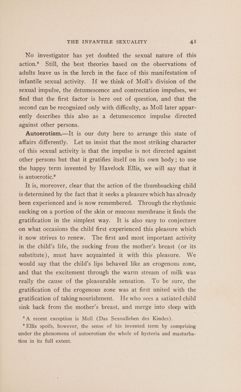 No investigator has yet doubted the sexual nature of this action.® Still, the best theories based on the observations of adults leave us in the lurch in the face of this manifestation of infantile sexual activity. If we think of Moll’s division of the sexual impulse, the detumescence and contrectation impulses, we find that the first factor is here out of question, and that the second can be recognized only with difficulty, as Moll later appar- ently describes this also as a detumescence impulse directed against other persons. Autoerotism.—It is our duty here to arrange this state of affairs differently. Let us insist that the most striking character of this sexual activity is that the impulse is not directed against other persons but that it gratifies itself on its own body; to use the happy term invented by Havelock Ellis, we will say that it is autoerotic.® _ It is, moreover, clear that the action of the thumbsucking child is determined by the fact that it seeks a pleasure which has already been experienced and is now remembered. Through the rhythmic sucking on a portion of the skin or mucous membrane it finds the gratification in the simplest way. It is also easy to conjecture on what occasions the child first experienced this pleasure which it now strives to renew. ‘The first and most important activity in the child’s life, the sucking from the mother’s breast (or its substitute), must have acquainted it with this pleasure. We would say that the child’s lips behaved like an erogenous zone, and that the excitement through the warm stream of milk was really the cause of the pleasurable sensation. To be sure, the gratification of the erogenous zone was at first united with the gratification of taking nourishment. Hewho sees a satiated child sink back from the mother’s breast, and merge into sleep with *A recent exception is Moll (Das Sexualleben des Kindes). ° Ellis spoils, however, the sense of his invented term by comprising under the phenomena of autoerotism the whole of hysteria and masturba- tion in its full extent.