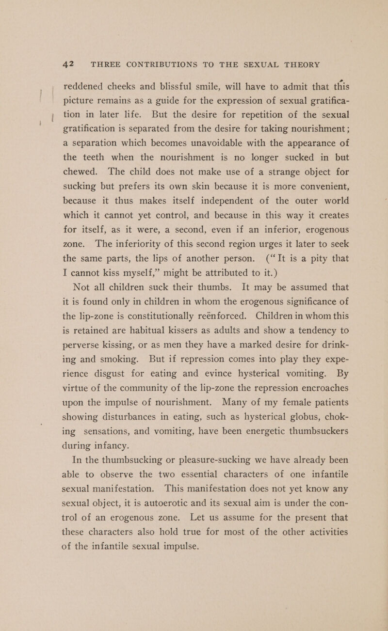 reddened cheeks and blissful smile, will have to admit that this picture remains as a guide for the expression of sexual gratifica- tion in later life. But the desire for repetition of the sexual gratification is separated from the desire for taking nourishment ; a separation which becomes unavoidable with the appearance of the teeth when the nourishment is no longer sucked in but chewed. The child does not make use of a strange object for sucking but prefers its own skin because it is more convenient, because it thus makes itself independent of the outer world which it cannot yet control, and because in this way it creates for itself, as it were, a second, even if an inferior, erogenous zone. ‘The inferiority of this second region urges it later to seek the same parts, the lips of another person. (“It is a pity that I cannot kiss myself,” might be attributed to it.) Not all children suck their thumbs. It may be assumed that it is found only in children in whom the erogenous significance of the lip-zone is constitutionally reénforced. Children in whom this is retained are habitual kissers as adults and show a tendency to perverse kissing, or as men they have a marked desire for drink- ing and smoking. But if repression comes into play they expe- rience disgust for eating and evince hysterical vomiting. By virtue of the community of the lip-zone the repression encroaches upon the impulse of nourishment. Many of my female patients showing disturbances in eating, such as hysterical globus, chok- ing sensations, and vomiting, have been energetic thumbsuckers during infancy. In the thumbsucking or pleasure-sucking we have already been able to observe the two essential characters of one infantile sexual manifestation. This manifestation does not yet know any sexual object, it is autoerotic and its sexual aim is under the con- trol of an erogenous zone. Let us assume for the present that these characters also hold true for most of the other activities of the infantile sexual impulse.