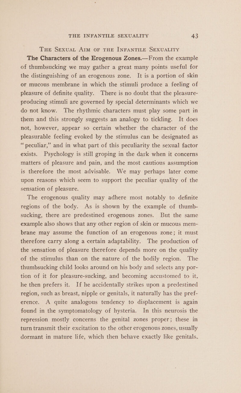 THE SEXUAL AIM OF THE INFANTILE SEXUALITY The Characters of the Erogenous Zones.—From the example of thumbsucking we may gather a great many points useful for the distinguishing of an erogenous zone. It is a portion of skin or mucous membrane in which the stimuli produce a feeling of pleasure of definite quality. There is no doubt that the pleasure- producing stimuli are governed by special determinants which we do not know. The rhythmic characters must play some part in them and this strongly suggests an analogy to tickling. It does not, however, appear so certain whether the character of the pleasurable feeling evoked by the stimulus can be designated as “peculiar,” and in what part of this peculiarity the sexual factor exists. Psychology is still groping in the dark when it concerns matters of pleasure and pain, and the most cautious assumption is therefore the most advisable. We may perhaps later come upon reasons which seem to support the peculiar quality of the sensation of pleasure. The erogenous quality may adhere most notably to definite regions of the body. As is shown by the example of thumb- sucking, there are predestined erogenous zones. But the same example also shows that any other region of skin or mucous mem- brane may assume the function of an erogenous zone; it must therefore carry along a certain adaptability. The production of the sensation of pleasure therefore depends more on the quality of the stimulus than on the nature of the bodily region. The thumbsucking child looks around on his body and selects any por- tion of it for pleasure-sucking, and becoming accustomed to it, he then prefers it. If he accidentally strikes upon a predestined region, such as breast, nipple or genitals, it naturally has the pref- erence. A quite analogous tendency to displacement is again found in the symptomatology of hysteria. In this neurosis the repression mostly concerns the genital zones proper; these in turn transmit their excitation to the other erogenous zones, usually dormant in mature life, which then behave exactly like genitals.