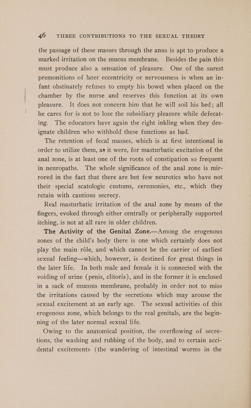 the passage of these masses through the anus is apt to produce a marked irritation on the mucus membrane. Besides the pain this must produce also a sensation of pleasure. One of the surest premonitions of later eccentricity or nervousness is when an in- fant obstinately refuses to empty his bowel when placed on the chamber by the nurse and reserves this function at its own pleasure. It does not concern him that he will soil his bed; all he cares for is not to lose the subsidiary pleasure while defecat- ing. The educators have again the right inkling when they des- ignate children who withhold these functions as bad. The retention of fecal masses, which is at first intentional in order to utilize them, as it were, for masturbatic excitation of the anal zone, is at least one of the roots of constipation so frequent . in neuropaths. The whole significance of the anal zone is mir- rored in the fact that there are but few neurotics who have not their special scatologic customs, ceremonies, etc., which they retain with cautious secrecy. Real masturbatic irritation of the anal zone by means of the fingers, evoked through either centrally or peripherally supported itching, is not at all rare in older children. The Activity of the Genital Zone-—Among the erogenous zones of the child’s body there is one which certainly does not play the main role, and which cannot be the carrier of earliest sexual feeling—which, however, is destined for great things in the later life. In both male and female it is connected with the voiding of urine (penis, clitoris), and in the former it is enclosed in a sack of mucous membrane, probably in order not to miss the irritations caused by the secretions which may arouse the sexual excitement at an early age. The sexual activities of this erogenous zone, which belongs to the real genitals, are the begin- ning of the later normal sexual life. Owing to the anatomical position, the overflowing of secre- tions, the washing and rubbing of the body, and to certain acci- dental excitements (the wandering of intestinal worms in the