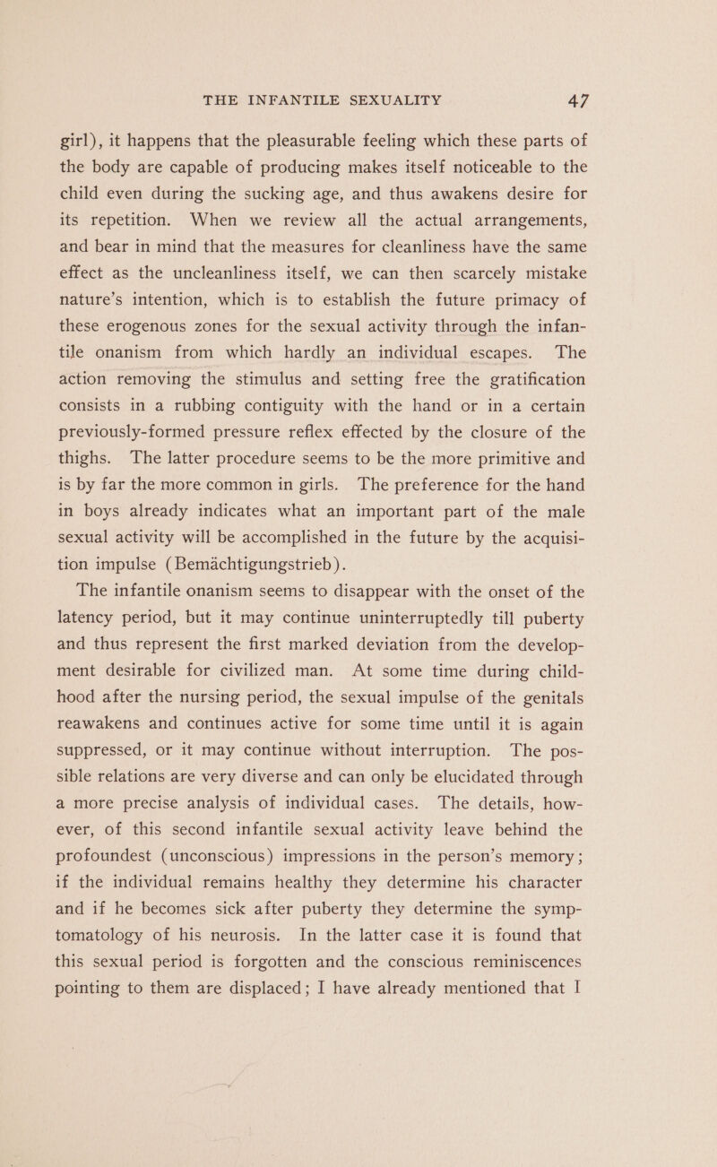 girl), it happens that the pleasurable feeling which these parts of the body are capable of producing makes itself noticeable to the child even during the sucking age, and thus awakens desire for its repetition. When we review all the actual arrangements, and bear in mind that the measures for cleanliness have the same effect as the uncleanliness itself, we can then scarcely mistake nature’s intention, which is to establish the future primacy of these erogenous zones for the sexual activity through the infan- tile onanism from which hardly an individual escapes. The action removing the stimulus and setting free the gratification consists in a rubbing contiguity with the hand or in a certain previously-formed pressure reflex effected by the closure of the thighs. The latter procedure seems to be the more primitive and is by far the more common in girls. The preference for the hand in boys already indicates what an important part of the male sexual activity will be accomplished in the future by the acquisi- tion impulse (Bemachtigungstrieb ). The infantile onanism seems to disappear with the onset of the latency period, but it may continue uninterruptedly till puberty and thus represent the first marked deviation from the develop- ment desirable for civilized man. At some time during child- hood after the nursing period, the sexual impulse of the genitals reawakens and continues active for some time until it is again suppressed, or it may continue without interruption. The pos- sible relations are very diverse and can only be elucidated through a more precise analysis of individual cases. The details, how- ever, of this second infantile sexual activity leave behind the profoundest (unconscious) impressions in the person’s memory ; if the individual remains healthy they determine his character and if he becomes sick after puberty they determine the symp- tomatology of his neurosis. In the latter case it is found that this sexual period is forgotten and the conscious reminiscences pointing to them are displaced; I have already mentioned that I