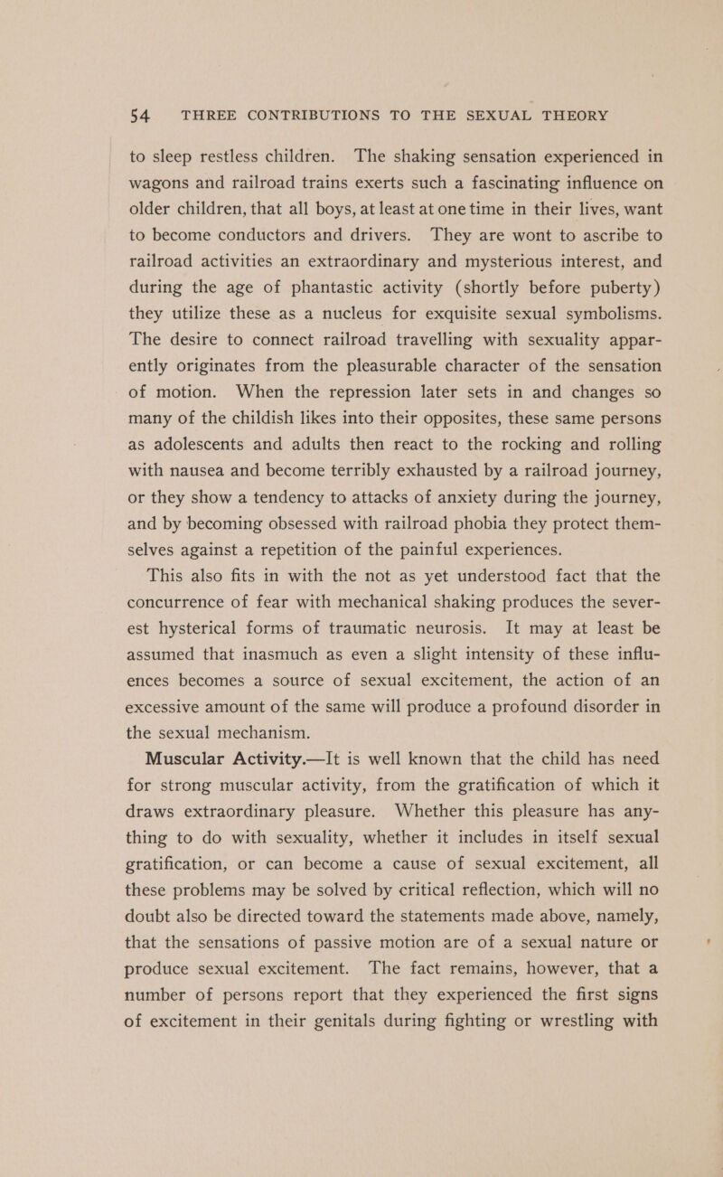 to sleep restless children. The shaking sensation experienced in wagons and railroad trains exerts such a fascinating influence on older children, that all boys, at least at one time in their lives, want to become conductors and drivers. They are wont to ascribe to railroad activities an extraordinary and mysterious interest, and during the age of phantastic activity (shortly before puberty) they utilize these as a nucleus for exquisite sexual symbolisms. The desire to connect railroad travelling with sexuality appar- ently originates from the pleasurable character of the sensation of motion. When the repression later sets in and changes so many of the childish likes into their opposites, these same persons as adolescents and adults then react to the rocking and rolling with nausea and become terribly exhausted by a railroad journey, or they show a tendency to attacks of anxiety during the journey, and by becoming obsessed with railroad phobia they protect them- selves against a repetition of the painful experiences. This also fits in with the not as yet understood fact that the concurrence of fear with mechanical shaking produces the sever- est hysterical forms of traumatic neurosis. It may at least be assumed that inasmuch as even a slight intensity of these influ- ences becomes a source of sexual excitement, the action of an excessive amount of the same will produce a profound disorder in the sexual mechanism. Muscular Activity.—It is well known that the child has need for strong muscular activity, from the gratification of which it draws extraordinary pleasure. Whether this pleasure has any- thing to do with sexuality, whether it includes in itself sexual gratification, or can become a cause of sexual excitement, all these problems may be solved by critical reflection, which will no doubt also be directed toward the statements made above, namely, that the sensations of passive motion are of a sexual nature or produce sexual excitement. The fact remains, however, that a number of persons report that they experienced the first signs of excitement in their genitals during fighting or wrestling with
