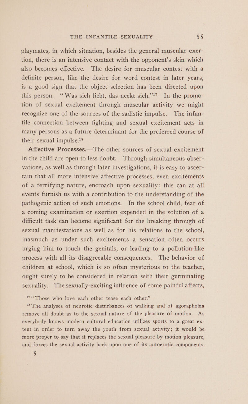 playmates, in which situation, besides the general muscular exer- tion, there is an intensive contact with the opponent’s skin which also becomes effective. The desire for muscular contest with a definite person, like the desire for word contest in later years, is a good sign that the object selection has been directed upon this person. “Was sich liebt, das neckt sich.”*7 In the promo- tion of sexual excitement through muscular activity we might recognize one of the sources of the sadistic impulse. The infan- tile connection between fighting and sexual excitement acts in many persons as a future determinant for the preferred course of their sexual impulse.1® Affective Processes.—The other sources of sexual excitement in the child are open to less doubt. Through simultaneous obser- vations, as well as through later investigations, it is easy to ascer- tain that all more intensive affective processes, even excitements of a terrifying nature, encroach upon sexuality; this can at all events furnish us with a contribution to the understanding of the pathogenic action of such emotions. In the school child, fear of a coming examination or exertion expended in the solution of a difficult task can become significant for the breaking through of sexual manifestations as well as for his relations to the school, inasmuch as under such excitements a sensation often occurs urging him to touch the genitals, or leading to a pollution-like process with all its disagreeable consequences. The behavior of children at school, which is so often mysterious to the teacher, ought surely to be considered in relation with their germinating sexuality. The sexually-exciting influence of some painful affects, ™ “Those who love each other tease each other.” * The analyses of neurotic disturbances of walking and of agoraphobia remove all doubt as to the sexual nature of the pleasure of motion. As everybody knows modern cultural education utilizes sports to a great ex- tent in order to turn away the youth from sexual activity; it would be more proper to say that it replaces the sexual pleasure by motion pleasure, and forces the sexual activity back upon one of its autoerotic components. 5