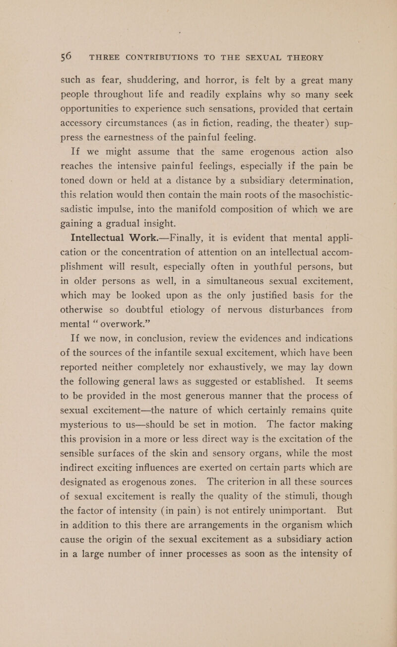 such as fear, shuddering, and horror, is felt by a great many people throughout life and readily explains why so many seek opportunities to experience such sensations, provided that certain accessory circumstances (as in fiction, reading, the theater) sup- press the earnestness of the painful feeling. If we might assume that the same erogenous action also reaches the intensive painful feelings, especially if the pain be toned down or held at a distance by a subsidiary determination, this relation would then contain the main roots of the masochistic- sadistic impulse, into the manifold composition of which we are gaining a gradual insight. Intellectual Work.—Finally, it is evident that mental appli- cation or the concentration of attention on an intellectual accom- plishment will result, especially often in youthful persons, but in older persons as well, in a simultaneous sexual excitement, which may be looked upon as the only justified basis for the otherwise so doubtful etiology of nervous disturbances from mental “ overwork.” If we now, in conclusion, review the evidences and indications of the sources of the infantile sexual excitement, which have been reported neither completely nor exhaustively, we may lay down the following general laws as suggested or established. It seems to be provided in the most generous manner that the process of sexual excitement—the nature of which certainly remains quite mysterious to us—should be set in motion. The factor making this provision in a more or less direct way is the excitation of the sensible surfaces of the skin and sensory organs, while the most indirect exciting influences are exerted on certain parts which are designated as erogenous zones. ‘The criterion in all these sources of sexual excitement is really the quality of the stimuli, though the factor of intensity (in pain) is not entirely unimportant. But in addition to this there are arrangements in the organism which cause the origin of the sexual excitement as a subsidiary action in a large number of inner processes as soon as the intensity of