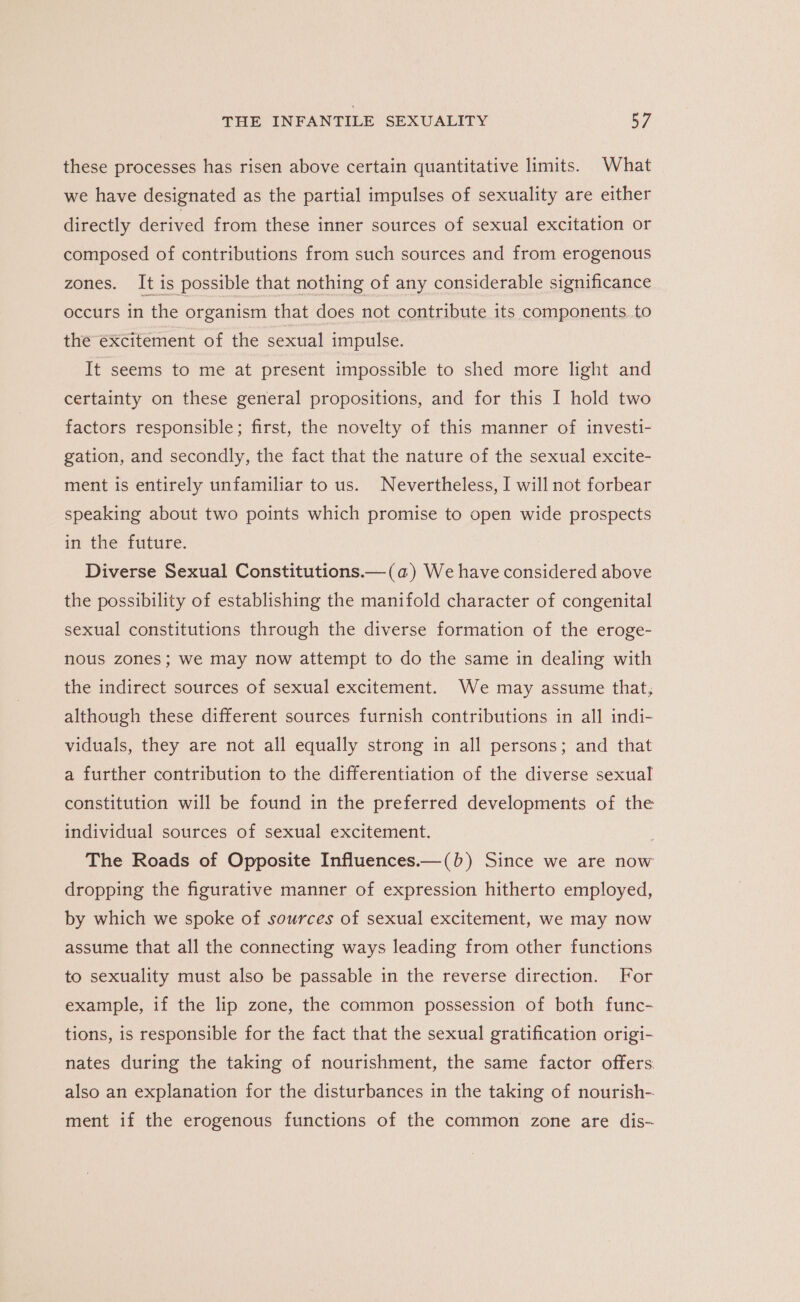 these processes has risen above certain quantitative limits. What we have designated as the partial impulses of sexuality are either directly derived from these inner sources of sexual excitation or composed of contributions from such sources and from erogenous zones. It is possible that nothing of any considerable significance occurs in the organism that does not contribute its components. to the excitement of the sexual impulse. It seems to me at present impossible to shed more light and certainty on these general propositions, and for this I hold two factors responsible; first, the novelty of this manner of investi- gation, and secondly, the fact that the nature of the sexual excite- ment is entirely unfamiliar to us. Nevertheless, I will not forbear speaking about two points which promise to open wide prospects in the future. Diverse Sexual Constitutions.— (a) We have considered above the possibility of establishing the manifold character of congenital sexual constitutions through the diverse formation of the eroge- nous zones; we may now attempt to do the same in dealing with the indirect sources of sexual excitement. We may assume that, although these different sources furnish contributions in all indi- viduals, they are not all equally strong in all persons; and that a further contribution to the differentiation of the diverse sexual constitution will be found in the preferred developments of the individual sources of sexual excitement. The Roads of Opposite Influences.—(b) Since we are now dropping the figurative manner of expression hitherto employed, by which we spoke of sources of sexual excitement, we may now assume that all the connecting ways leading from other functions to sexuality must also be passable in the reverse direction. For example, if the lip zone, the common possession of both func- tions, is responsible for the fact that the sexual gratification origi- nates during the taking of nourishment, the same factor offers. also an explanation for the disturbances in the taking of nourish- ment if the erogenous functions of the common zone are dis~