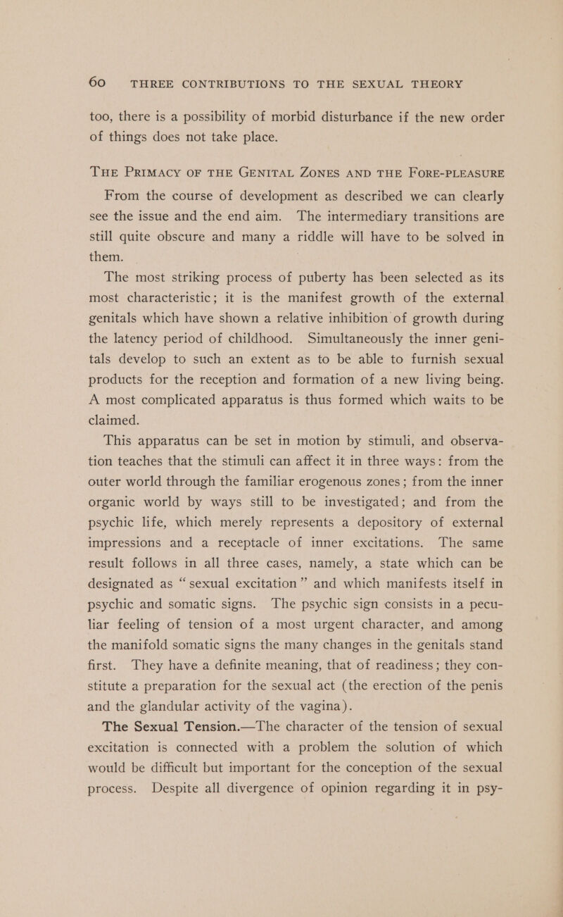 too, there is a possibility of morbid disturbance if the new order of things does not take place. THe PRIMACY OF THE GENITAL ZONES AND THE FORE-PLEASURE From the course of development as described we can clearly see the issue and the end aim. The intermediary transitions are still quite obscure and many a riddle will have to be solved in them. | The most striking process of puberty has been selected as its most characteristic; it is the manifest growth of the external genitals which have shown a relative inhibition of growth during the latency period of childhood. Simultaneously the inner geni- tals develop to such an extent as to be able to furnish sexual products for the reception and formation of a new living being. A most complicated apparatus is thus formed which waits to be claimed. This apparatus can be set in motion by stimuli, and observa- tion teaches that the stimuli can affect it in three ways: from the — outer world through the familiar erogenous zones ; from the inner organic world by ways still to be investigated; and from the psychic life, which merely represents a depository of external impressions and a receptacle of inner excitations. The same result follows in all three cases, namely, a state which can be ¢ designated as “sexual excitation”? and which manifests itself in psychic and somatic signs. The psychic sign consists in a pecu- liar feeling of tension of a most urgent character, and among the manifold somatic signs the many changes in the genitals stand first. They have a definite meaning, that of readiness; they con- stitute a preparation for the sexual act (the erection of the penis and the glandular activity of the vagina). The Sexual Tension.—The character of the tension of sexual excitation is connected with a problem the solution of which would be difficult but important for the conception of the sexual process. Despite all divergence of opinion regarding it in psy-