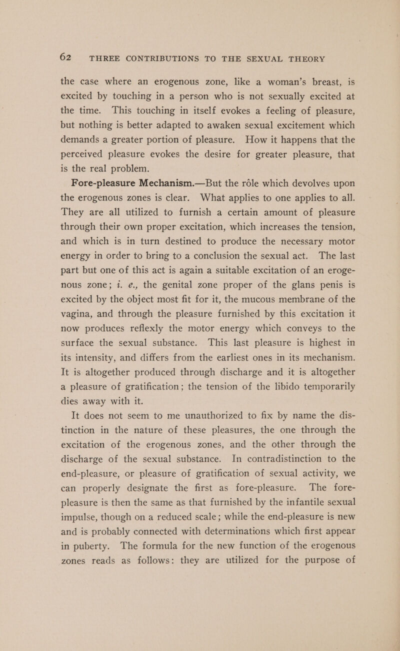 the case where an erogenous zone, like a woman’s breast, is excited by touching in a person who is not sexually excited at the time. This touching in itself evokes a feeling of pleasure, but nothing is better adapted to awaken sexual excitement which demands a greater portion of pleasure. How it happens that the perceived pleasure evokes the desire for greater pleasure, that is the real problem. Fore-pleasure Mechanism.—But the role which devolves upon the erogenous zones is clear. What applies to one applies to all. They are all utilized to furnish a certain amount of pleasure through their own proper excitation, which increases the tension, and which is in turn destined to produce the necessary motor energy in order to bring to a conclusion the sexual act. The last part but one of this act is again a suitable excitation of an eroge- nous zone; 1. é., the genital zone proper of the glans penis is excited by the object most fit for it, the mucous membrane of the vagina, and through the pleasure furnished by this excitation it now produces reflexly the motor energy which conveys to the surface the sexual substance. This last pleasure is highest in its intensity, and differs from the earliest ones in its mechanism. It is altogether produced through discharge and it is altogether a pleasure of gratification; the tension of the libido temporarily dies away with it. It does not seem to me unauthorized to fix by name the dis- tinction in the nature of these pleasures, the one through the excitation of the erogenous zones, and the other through the discharge of the sexual substance. In contradistinction to the end-pleasure, or pleasure of gratification of sexual activity, we can properly designate the first as fore-pleasure. The fore- pleasure is then the same as that furnished by the infantile sexual impulse, though on a reduced scale; while the end-pleasure is new and is probably connected with determinations which first appear in puberty. The formula for the new function of the erogenous zones reads as follows: they are utilized for the purpose of