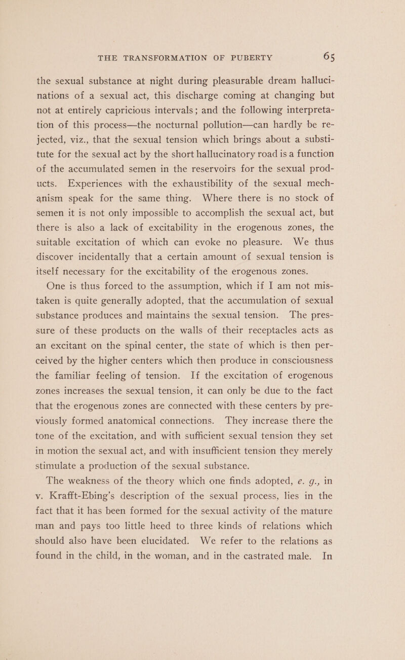 the sexual substance at night during pleasurable dream halluci- nations of a sexual act, this discharge coming at changing but not at entirely capricious intervals; and the following interpreta- tion of this process—the nocturnal pollution—can hardly be re- jected, viz., that the sexual tension which brings about a substi- tute for the sexual act by the short hallucinatory road is a function of the accumulated semen in the reservoirs for the sexual prod- ucts. Experiences with the exhaustibility of the sexual mech- anism speak for the same thing. Where there is no stock of semen it is not only impossible to accomplish the sexual act, but there is also a lack of excitability in the erogenous zones, the suitable excitation of which can evoke no pleasure. We thus discover incidentally that a certain amount of sexual tension 1s itself necessary for the excitability of the erogenous zones. One is thus forced to the assumption, which if I am not mis- taken is quite generally adopted, that the accumulation of sexual substance produces and maintains the sexual tension. The pres- sure of these products on the walls of their receptacles acts as an excitant on the spinal center, the state of which is then per- ceived by the higher centers which then produce in consciousness the familiar feeling of tension. If the excitation of erogenous zones increases the sexual tension, it can only be due to the fact that the erogenous zones are connected with these centers by pre- viously formed anatomical connections. They increase there the tone of the excitation, and with sufficient sexual tension they set in motion the sexual act, and with insufficient tension they merely stimulate a production of the sexual substance. The weakness of the theory which one finds adopted, e. g., in v. Krafft-Ebing’s description of the sexual process, lies in the fact that it has been formed for the sexual activity of the mature man and pays too little heed to three kinds of relations which should also have been elucidated. We refer to the relations as found in the child, in the woman, and in the castrated male. In