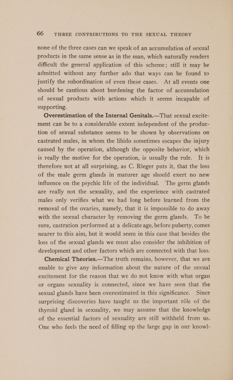 none of the three cases can we speak of an accumulation of sexual products in the same sense as in the man, which naturally renders difficult the general application of this scheme; still it may be admitted without any further ado that ways can be found to justify the subordination of even these cases. At all events one should be cautious about burdening the factor of accumulation of sexual products with actions which it seems incapable of supporting. | Overestimation of the Internal Genitals.—That sexual excite- ment can be to a considerable extent independent of the produc- tion of sexual substance seems to be shown by observations on castrated males, in whom the libido sometimes escapes the injury caused by the operation, although the opposite behavior, which is really the motive for the operation, is usually the rule. It is therefore not at all surprising, as C. Rieger puts it, that the loss of the male germ glands in maturer age should exert no new influence on the psychic life of the individual. The germ glands are really not the sexuality, and the experience with castrated males only verifies what we had long before learned from the removal of the ovaries, namely, that it is impossible to do away with the sexual character by removing the germ glands. To be sure, castration performed at a delicate age, before puberty, comes nearer to this aim, but it would seem in this case that besides the loss of the sexual glands we must also consider the inhibition of development and other factors which are connected with that loss. Chemical Theories.—The truth remains, however, that we are unable to give any information about the nature of the sexual excitement for the reason that we do not know with what organ or organs sexuality is connected, since we have seen that the sexual glands have been overestimated in this significance. Since surprising discoveries have taught us the important role of the thyroid gland in sexuality, we may assume that the knowledge of the essential factors of sexuality are still withheld from us. One who feels the need of filling up the large gap in our knowl-