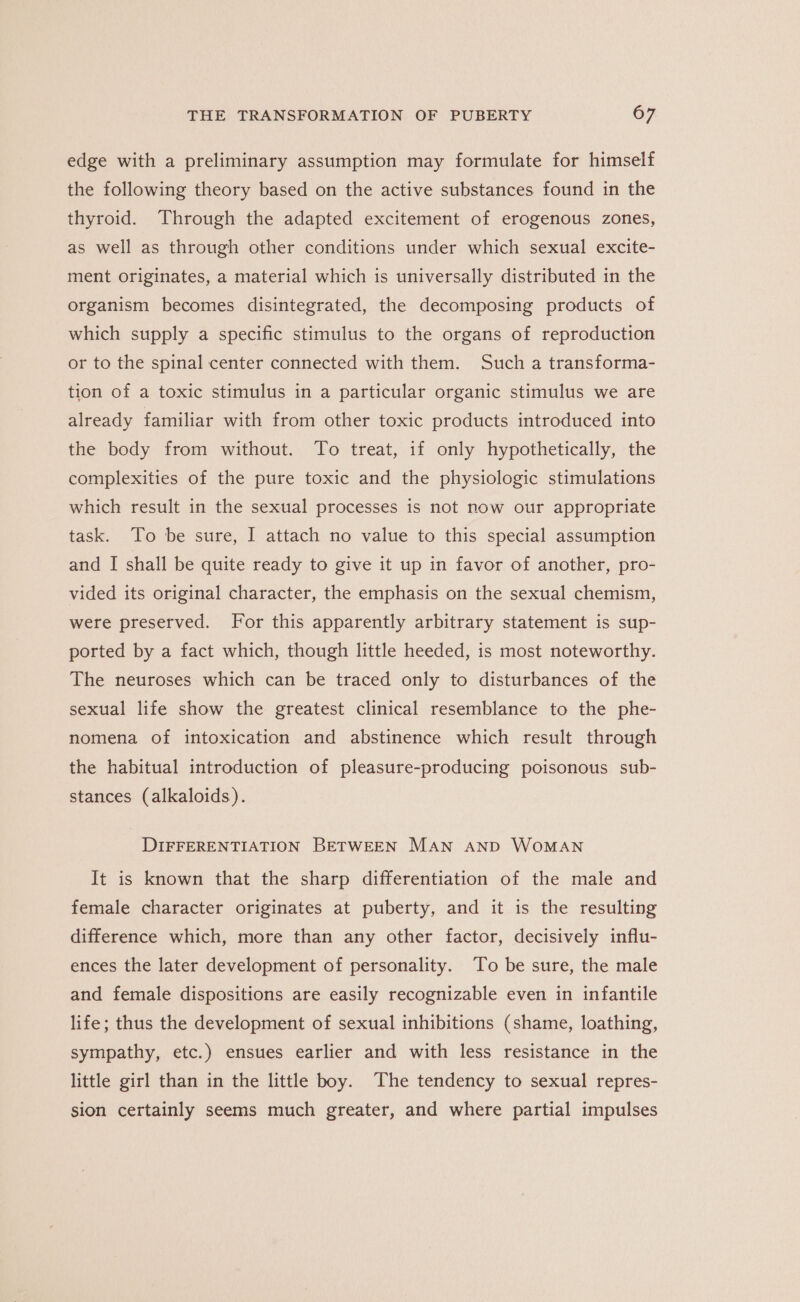 edge with a preliminary assumption may formulate for himself the following theory based on the active substances found in the thyroid. Through the adapted excitement of erogenous zones, as well as through other conditions under which sexual excite- ment originates, a material which is universally distributed in the organism becomes disintegrated, the decomposing products of which supply a specific stimulus to the organs of reproduction or to the spinal center connected with them. Such a transforma- tion of a toxic stimulus in a particular organic stimulus we are already familiar with from other toxic products introduced into the body from without. To treat, if only hypothetically, the complexities of the pure toxic and the physiologic stimulations which result in the sexual processes is not now our appropriate task. To be sure, I attach no value to this special assumption and I shall be quite ready to give it up in favor of another, pro- vided its original character, the emphasis on the sexual chemism, were preserved. For this apparently arbitrary statement is sup- ported by a fact which, though little heeded, is most noteworthy. The neuroses which can be traced only to disturbances of the sexual life show the greatest clinical resemblance to the phe- nomena of intoxication and abstinence which result through the habitual introduction of pleasure-producing poisonous sub- stances (alkaloids). DIFFERENTIATION BETWEEN MAN AND WOMAN It is known that the sharp differentiation of the male and female character originates at puberty, and it is the resulting difference which, more than any other factor, decisively influ- ences the later development of personality. To be sure, the male and female dispositions are easily recognizable even in infantile life; thus the development of sexual inhibitions (shame, loathing, sympathy, etc.) ensues earlier and with less resistance in the little girl than in the little boy. The tendency to sexual repres- sion certainly seems much greater, and where partial impulses