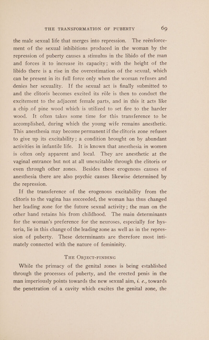 the male sexual life that merges into repression. The reenforce- ment of the sexual inhibitions produced in the woman by the repression of puberty causes a stimulus in the libido of the man and forces it to increase its capacity; with the height of the libido there is a rise in the overestimation of the sexual, which can be present in its full force only when the woman refuses and denies her sexuality. If the sexual act is finally submitted to and the clitoris becomes excited its role is then to conduct the excitement to the adjacent female parts, and in this it acts like a chip of pine wood which is utilized to set fire to the harder wood. It often takes some time for this transference to be accomplished, during which the young wife remains anesthetic. This anesthesia may become permanent if the clitoris zone refuses to give up its excitability; a condition brought on by abundant activities in infantile life. It is known that anesthesia in women is often only apparent and local. They are anesthetic at the vaginal entrance but not at all unexcitable through the clitoris or even through other zones. Besides these erogenous causes of anesthesia there are also psychic causes likewise determined by the repression. If the transference of the erogenous excitability from the clitoris to the vagina has succeeded, the woman has thus changed her leading zone for the future sexual activity; the man on the other hand retains his from childhood. The main determinants for the woman’s preference for the neuroses, especially for hys- teria, lie in this change of the leading zone as well as in the repres- sion of puberty. These determinants are therefore most inti- mately connected with the nature of femininity. THE OBJECT-FINDING While the primacy of the genital zones is being established through the processes of puberty, and the erected penis in the man imperiously points towards the new sexual aim, 1. e., towards the penetration of a cavity which excites the genital zone, the