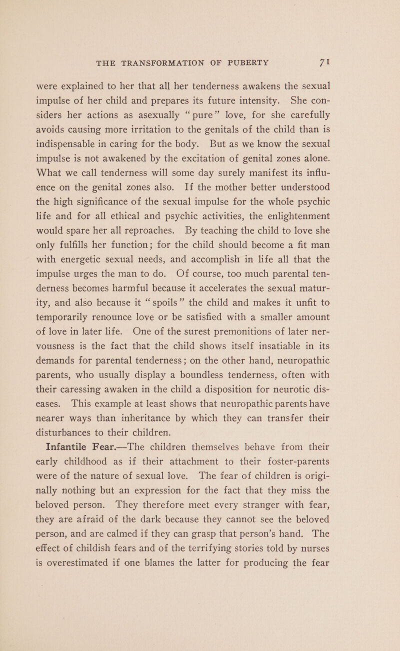 were explained to her that all her tenderness awakens the sexual impulse of her child and prepares its future intensity. She con- siders her actions as asexually “pure” love, for she carefully avoids causing more irritation to the genitals of the child than is indispensable in caring for the body. But as we know the sexual impulse is not awakened by the excitation of genital zones alone. What we call tenderness will some day surely manifest its influ- ence on the genital zones also. If the mother better understood the high significance of the sexual impulse for the whole psychic life and for all ethical and psychic activities, the enlightenment would spare her all reproaches. By teaching the child to love she only fulfills her function; for the child should become a fit man with energetic sexual needs, and accomplish in life all that the impulse urges the man to do. Of course, too much parental ten- derness becomes harmful because it accelerates the sexual matur- ity, and also because it “spoils” the child and makes it unfit to temporarily renounce love or be satisfied with a smaller amount of love in later life. One of the surest premonitions of later ner- vousness is the fact that the child shows itself insatiable in its demands for parental tenderness; on the other hand, neuropathic parents, who usually display a boundless tenderness, often with their caressing awaken in the child a disposition for neurotic dis- eases. This example at least shows that neuropathic parents have nearer ways than inheritance by which they can transfer their disturbances to their children. Infantile Fear.—The children themselves behave from their early childhood as if their attachment to their foster-parents were of the nature of sexual love. The fear of children is origi- nally nothing but an expression for the fact that they miss the beloved person. They therefore meet every stranger with fear, they are afraid of the dark because they cannot see the beloved person, and are calmed if they can grasp that person’s hand. The effect of childish fears and of the terrifying stories told by nurses is overestimated if one blames the latter for producing the fear