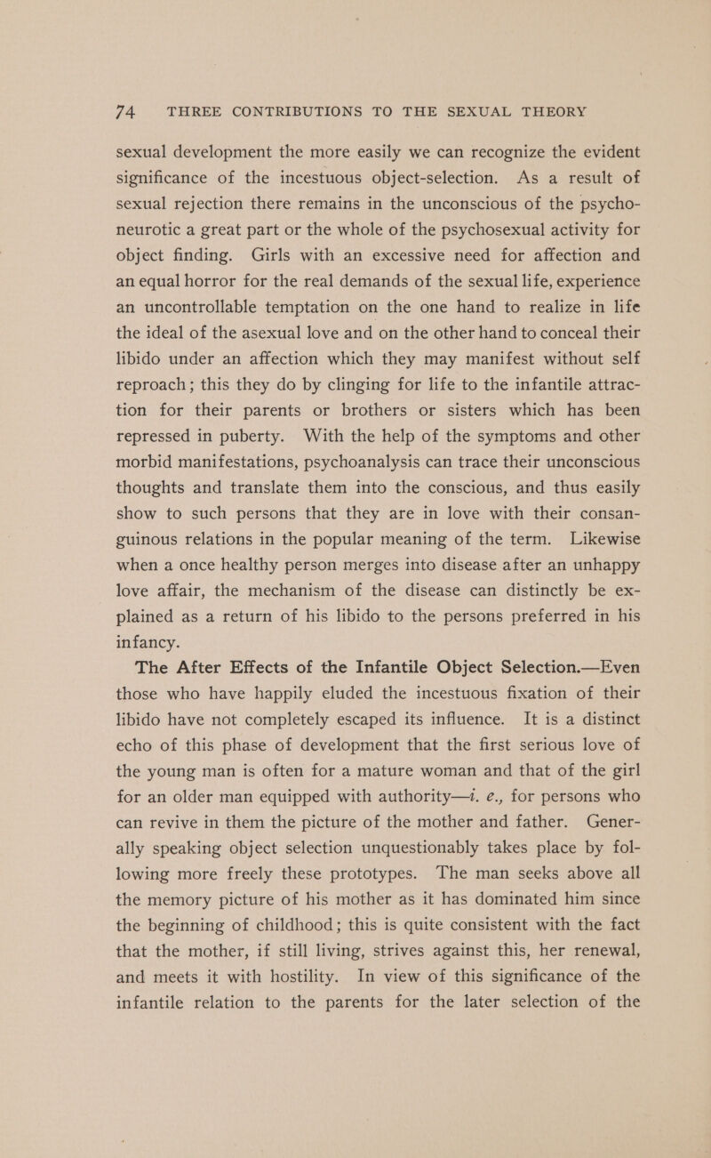 sexual development the more easily we can recognize the evident significance of the incestuous object-selection. As a result of sexual rejection there remains in the unconscious of the psycho- neurotic a great part or the whole of the psychosexual activity for object finding. Girls with an excessive need for affection and an equal horror for the real demands of the sexual life, experience an uncontrollable temptation on the one hand to realize in life the ideal of the asexual love and on the other hand to conceal their libido under an affection which they may manifest without self reproach; this they do by clinging for life to the infantile attrac- tion for their parents or brothers or sisters which has been repressed in puberty. With the help of the symptoms and other morbid manifestations, psychoanalysis can trace their unconscious thoughts and translate them into the conscious, and thus easily show to such persons that they are in love with their consan- guinous relations in the popular meaning of the term. Likewise when a once healthy person merges into disease after an unhappy love affair, the mechanism of the disease can distinctly be ex- plained as a return of his libido to the persons preferred in his infancy. The After Effects of the Infantile Object Selection.—Even those who have happily eluded the incestuous fixation of their libido have not completely escaped its influence. It is a distinct echo of this phase of development that the first serious love of the young man is often for a mature woman and that of the girl for an older man equipped with authority— e., for persons who can revive in them the picture of the mother and father. Gener- ally speaking object selection unquestionably takes place by fol- lowing more freely these prototypes. The man seeks above all the memory picture of his mother as it has dominated him since the beginning of childhood; this is quite consistent with the fact that the mother, if still living, strives against this, her renewal, and meets it with hostility. In view of this significance of the infantile relation to the parents for the later selection of the