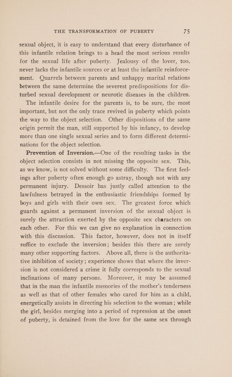 sexual object, it is easy to understand that every disturbance of this infantile relation brings to a head the most serious results for the sexual life after puberty. Jealousy of the lover, too, never lacks the infantile sources or at least the infantile reinforce- ment. Quarrels between parents and unhappy marital relations between the same determine the severest predispositions for dis- turbed sexual development or neurotic diseases in the children. The infantile desire for the parents is, to be sure, the most important, but not the only trace revived in puberty which points the way to the object selection. Other dispositions of the same origin permit the man, still supported by his infancy, to develop more than one single sexual series and to form different determi- nations for the object selection. Prevention of Inversion.—One of the resulting tasks in the object selection consists in not missing the opposite sex. This, as we know, is not solved without some difficulty. The first feel- ings after puberty often enough go astray, though not with any permanent injury. Dessoir has justly called attention to the lawfulness betrayed in the enthusiastic friendships formed by boys and girls with their own sex. The greatest force which guards against a permanent inversion of the sexual object is surely the attraction exerted by the opposite sex characters on each other. For this we can give no explanation in connectior with this discussion. This factor, however, does not in itself suffice to exclude the inversion; besides this there are surely many other supporting factors. Above all, there is the authorita- tive inhibition of society; experience shows that where the inver- sion is not considered a crime it fully corresponds to the sexual inclinations of many persons. Moreover, it may be assumed that in the man the infantile memories of the mother’s tenderness as well as that of other females who cared for him as a child, energetically assists in directing his selection to the woman; while the girl, besides merging into a period of repression at the onset of puberty, is detained from the love for the same sex through